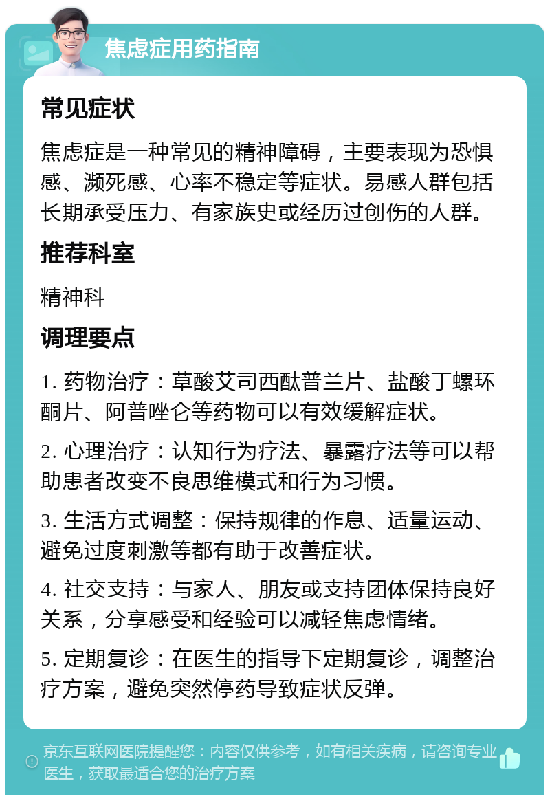 焦虑症用药指南 常见症状 焦虑症是一种常见的精神障碍，主要表现为恐惧感、濒死感、心率不稳定等症状。易感人群包括长期承受压力、有家族史或经历过创伤的人群。 推荐科室 精神科 调理要点 1. 药物治疗：草酸艾司西酞普兰片、盐酸丁螺环酮片、阿普唑仑等药物可以有效缓解症状。 2. 心理治疗：认知行为疗法、暴露疗法等可以帮助患者改变不良思维模式和行为习惯。 3. 生活方式调整：保持规律的作息、适量运动、避免过度刺激等都有助于改善症状。 4. 社交支持：与家人、朋友或支持团体保持良好关系，分享感受和经验可以减轻焦虑情绪。 5. 定期复诊：在医生的指导下定期复诊，调整治疗方案，避免突然停药导致症状反弹。