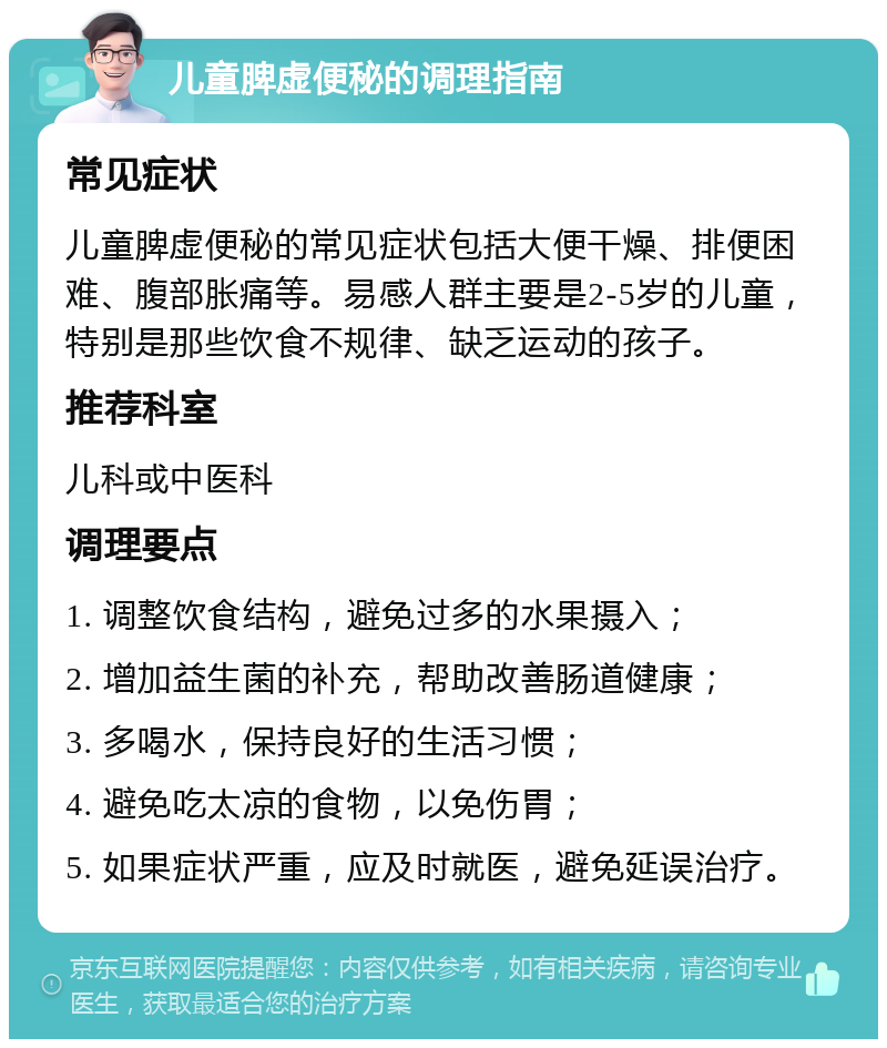 儿童脾虚便秘的调理指南 常见症状 儿童脾虚便秘的常见症状包括大便干燥、排便困难、腹部胀痛等。易感人群主要是2-5岁的儿童，特别是那些饮食不规律、缺乏运动的孩子。 推荐科室 儿科或中医科 调理要点 1. 调整饮食结构，避免过多的水果摄入； 2. 增加益生菌的补充，帮助改善肠道健康； 3. 多喝水，保持良好的生活习惯； 4. 避免吃太凉的食物，以免伤胃； 5. 如果症状严重，应及时就医，避免延误治疗。