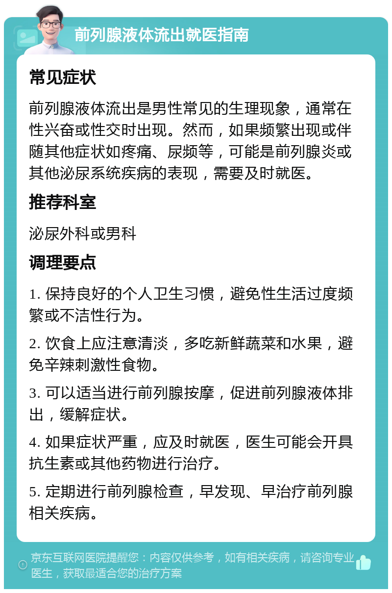 前列腺液体流出就医指南 常见症状 前列腺液体流出是男性常见的生理现象，通常在性兴奋或性交时出现。然而，如果频繁出现或伴随其他症状如疼痛、尿频等，可能是前列腺炎或其他泌尿系统疾病的表现，需要及时就医。 推荐科室 泌尿外科或男科 调理要点 1. 保持良好的个人卫生习惯，避免性生活过度频繁或不洁性行为。 2. 饮食上应注意清淡，多吃新鲜蔬菜和水果，避免辛辣刺激性食物。 3. 可以适当进行前列腺按摩，促进前列腺液体排出，缓解症状。 4. 如果症状严重，应及时就医，医生可能会开具抗生素或其他药物进行治疗。 5. 定期进行前列腺检查，早发现、早治疗前列腺相关疾病。