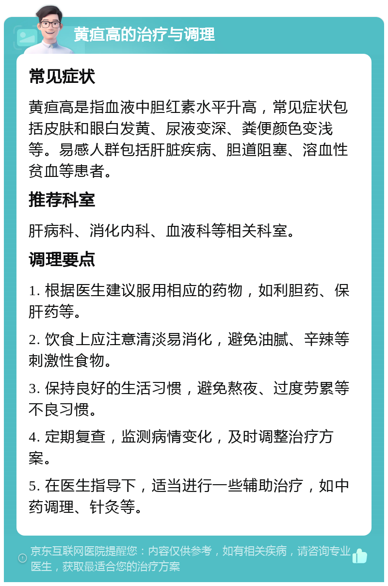 黄疸高的治疗与调理 常见症状 黄疸高是指血液中胆红素水平升高，常见症状包括皮肤和眼白发黄、尿液变深、粪便颜色变浅等。易感人群包括肝脏疾病、胆道阻塞、溶血性贫血等患者。 推荐科室 肝病科、消化内科、血液科等相关科室。 调理要点 1. 根据医生建议服用相应的药物，如利胆药、保肝药等。 2. 饮食上应注意清淡易消化，避免油腻、辛辣等刺激性食物。 3. 保持良好的生活习惯，避免熬夜、过度劳累等不良习惯。 4. 定期复查，监测病情变化，及时调整治疗方案。 5. 在医生指导下，适当进行一些辅助治疗，如中药调理、针灸等。