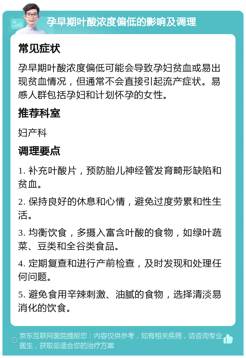 孕早期叶酸浓度偏低的影响及调理 常见症状 孕早期叶酸浓度偏低可能会导致孕妇贫血或易出现贫血情况，但通常不会直接引起流产症状。易感人群包括孕妇和计划怀孕的女性。 推荐科室 妇产科 调理要点 1. 补充叶酸片，预防胎儿神经管发育畸形缺陷和贫血。 2. 保持良好的休息和心情，避免过度劳累和性生活。 3. 均衡饮食，多摄入富含叶酸的食物，如绿叶蔬菜、豆类和全谷类食品。 4. 定期复查和进行产前检查，及时发现和处理任何问题。 5. 避免食用辛辣刺激、油腻的食物，选择清淡易消化的饮食。