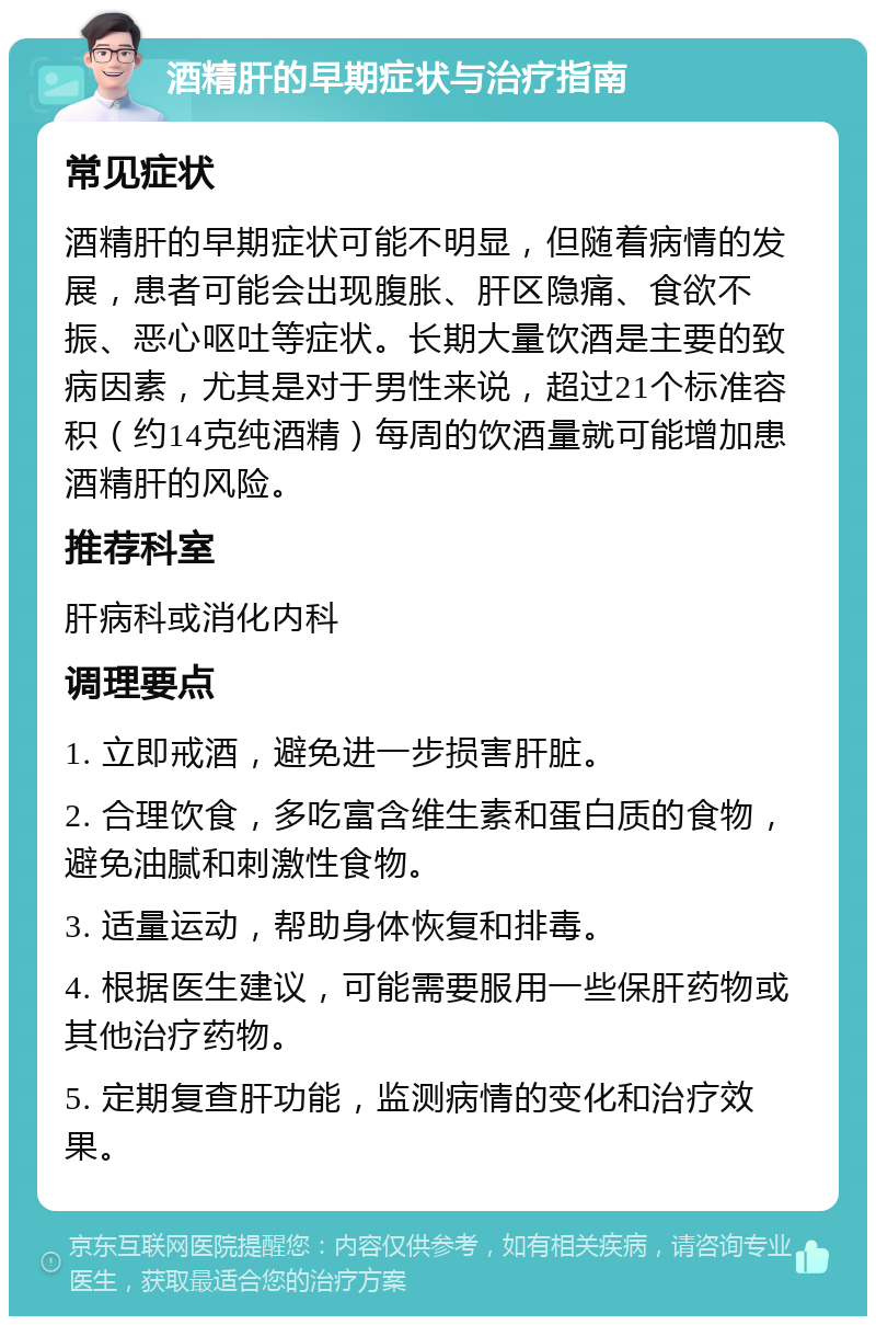 酒精肝的早期症状与治疗指南 常见症状 酒精肝的早期症状可能不明显，但随着病情的发展，患者可能会出现腹胀、肝区隐痛、食欲不振、恶心呕吐等症状。长期大量饮酒是主要的致病因素，尤其是对于男性来说，超过21个标准容积（约14克纯酒精）每周的饮酒量就可能增加患酒精肝的风险。 推荐科室 肝病科或消化内科 调理要点 1. 立即戒酒，避免进一步损害肝脏。 2. 合理饮食，多吃富含维生素和蛋白质的食物，避免油腻和刺激性食物。 3. 适量运动，帮助身体恢复和排毒。 4. 根据医生建议，可能需要服用一些保肝药物或其他治疗药物。 5. 定期复查肝功能，监测病情的变化和治疗效果。