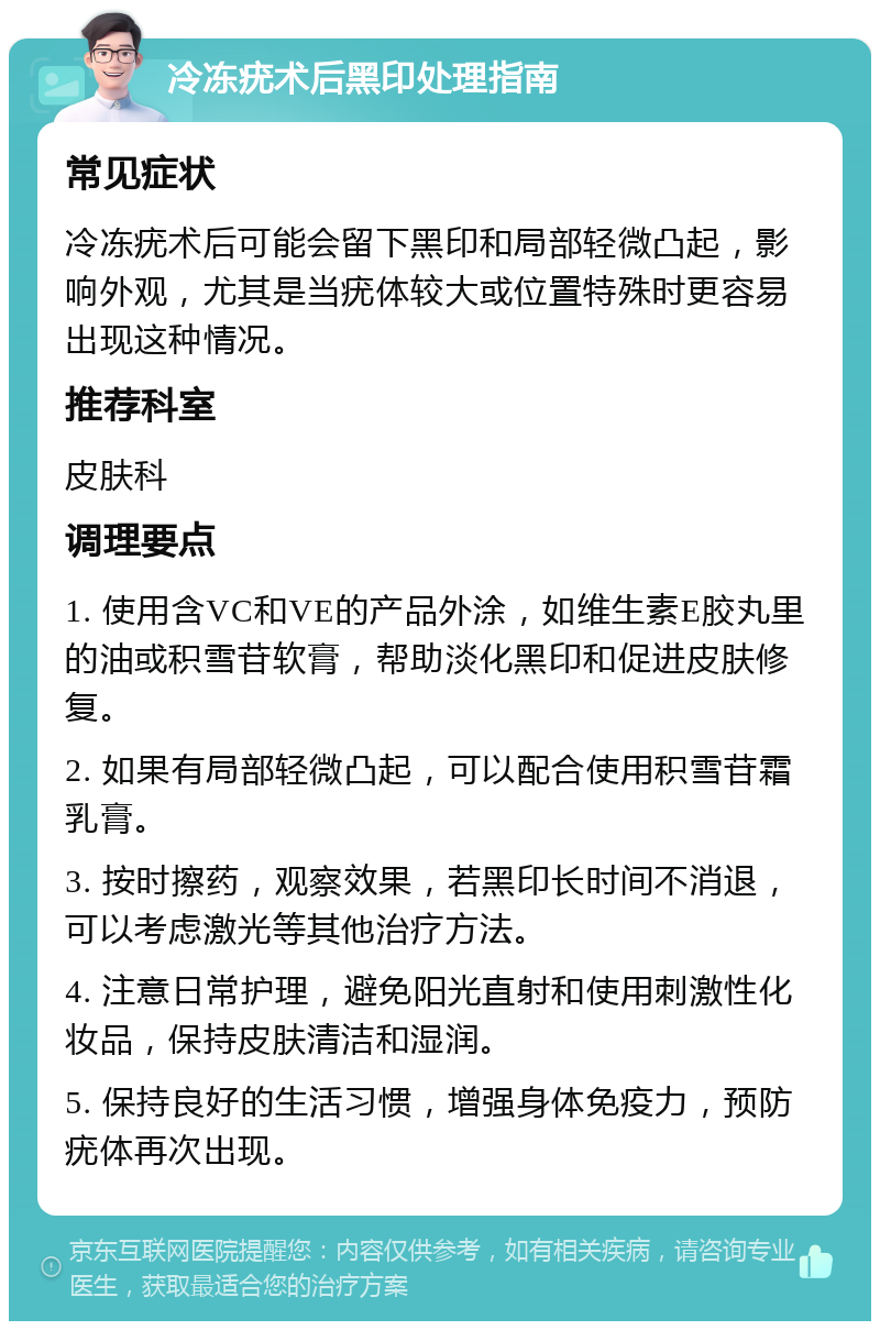 冷冻疣术后黑印处理指南 常见症状 冷冻疣术后可能会留下黑印和局部轻微凸起，影响外观，尤其是当疣体较大或位置特殊时更容易出现这种情况。 推荐科室 皮肤科 调理要点 1. 使用含VC和VE的产品外涂，如维生素E胶丸里的油或积雪苷软膏，帮助淡化黑印和促进皮肤修复。 2. 如果有局部轻微凸起，可以配合使用积雪苷霜乳膏。 3. 按时擦药，观察效果，若黑印长时间不消退，可以考虑激光等其他治疗方法。 4. 注意日常护理，避免阳光直射和使用刺激性化妆品，保持皮肤清洁和湿润。 5. 保持良好的生活习惯，增强身体免疫力，预防疣体再次出现。