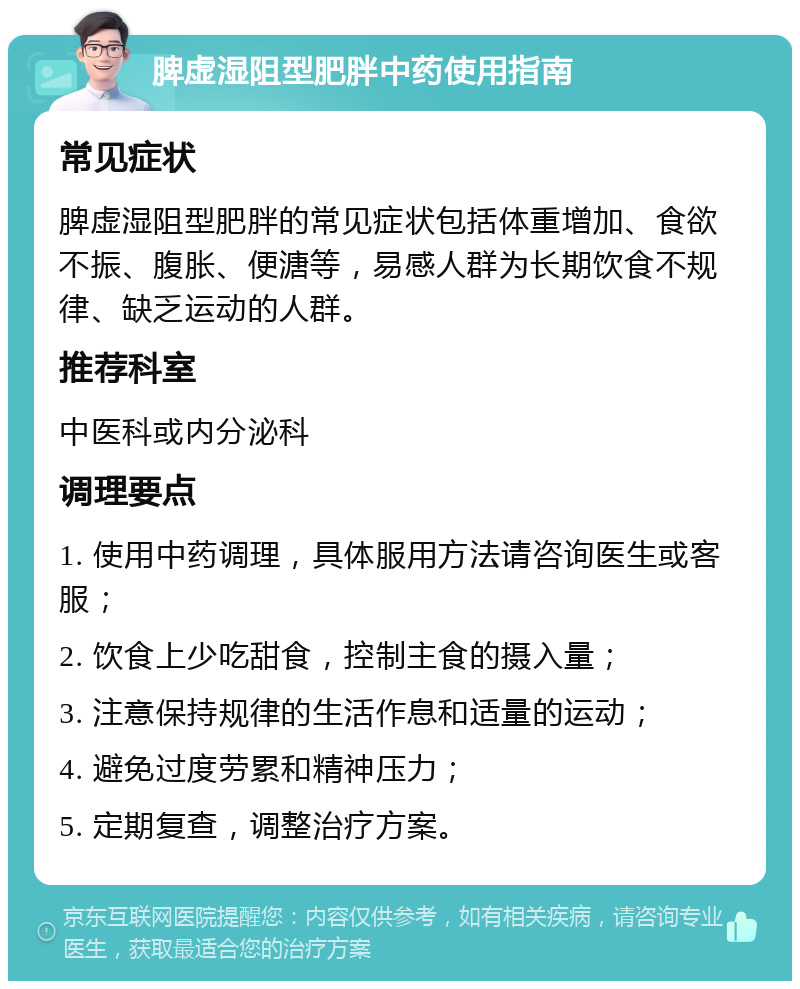 脾虚湿阻型肥胖中药使用指南 常见症状 脾虚湿阻型肥胖的常见症状包括体重增加、食欲不振、腹胀、便溏等，易感人群为长期饮食不规律、缺乏运动的人群。 推荐科室 中医科或内分泌科 调理要点 1. 使用中药调理，具体服用方法请咨询医生或客服； 2. 饮食上少吃甜食，控制主食的摄入量； 3. 注意保持规律的生活作息和适量的运动； 4. 避免过度劳累和精神压力； 5. 定期复查，调整治疗方案。