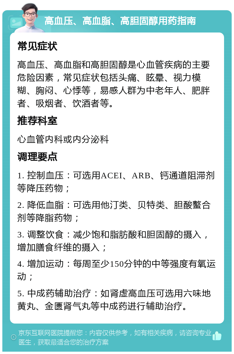 高血压、高血脂、高胆固醇用药指南 常见症状 高血压、高血脂和高胆固醇是心血管疾病的主要危险因素，常见症状包括头痛、眩晕、视力模糊、胸闷、心悸等，易感人群为中老年人、肥胖者、吸烟者、饮酒者等。 推荐科室 心血管内科或内分泌科 调理要点 1. 控制血压：可选用ACEI、ARB、钙通道阻滞剂等降压药物； 2. 降低血脂：可选用他汀类、贝特类、胆酸螯合剂等降脂药物； 3. 调整饮食：减少饱和脂肪酸和胆固醇的摄入，增加膳食纤维的摄入； 4. 增加运动：每周至少150分钟的中等强度有氧运动； 5. 中成药辅助治疗：如肾虚高血压可选用六味地黄丸、金匮肾气丸等中成药进行辅助治疗。