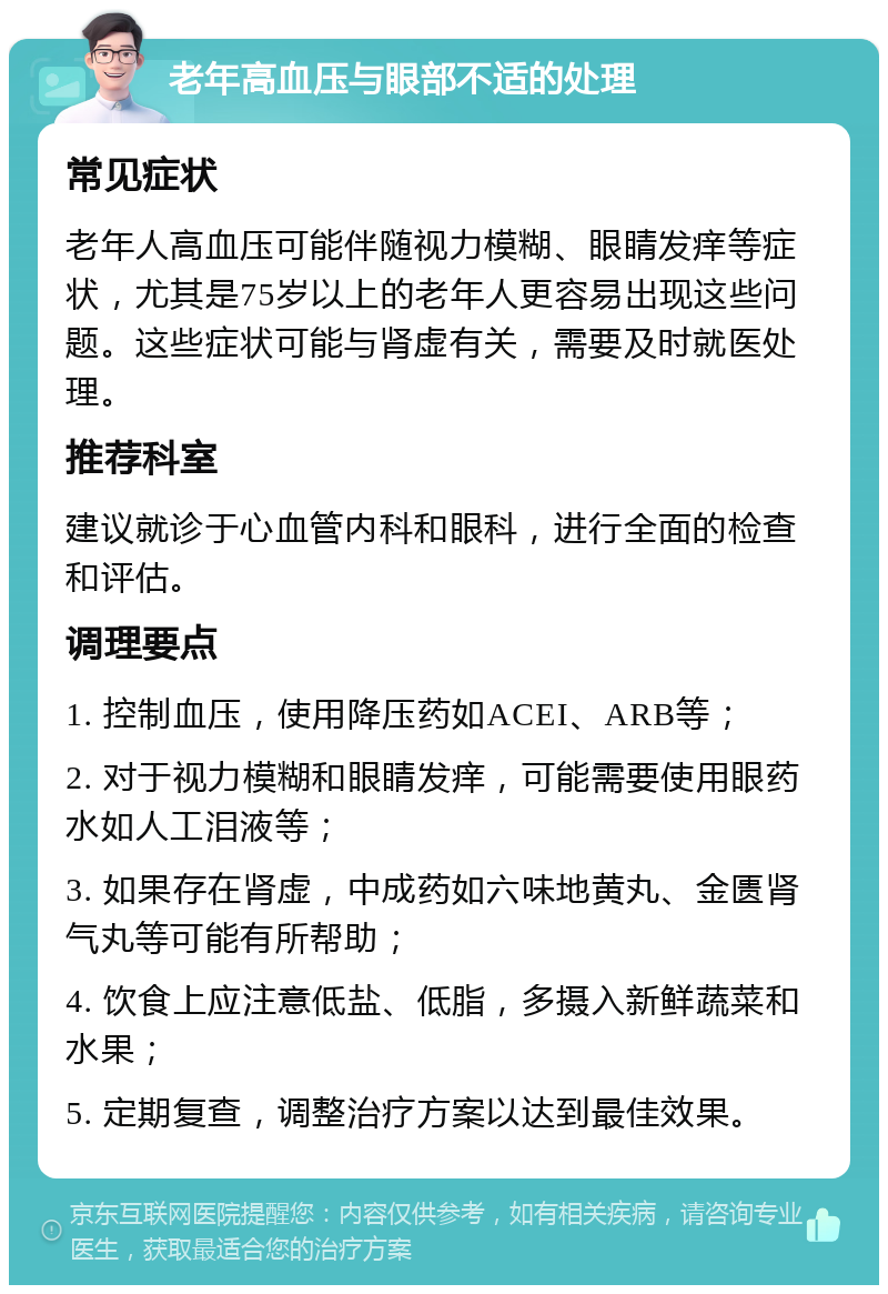 老年高血压与眼部不适的处理 常见症状 老年人高血压可能伴随视力模糊、眼睛发痒等症状，尤其是75岁以上的老年人更容易出现这些问题。这些症状可能与肾虚有关，需要及时就医处理。 推荐科室 建议就诊于心血管内科和眼科，进行全面的检查和评估。 调理要点 1. 控制血压，使用降压药如ACEI、ARB等； 2. 对于视力模糊和眼睛发痒，可能需要使用眼药水如人工泪液等； 3. 如果存在肾虚，中成药如六味地黄丸、金匮肾气丸等可能有所帮助； 4. 饮食上应注意低盐、低脂，多摄入新鲜蔬菜和水果； 5. 定期复查，调整治疗方案以达到最佳效果。