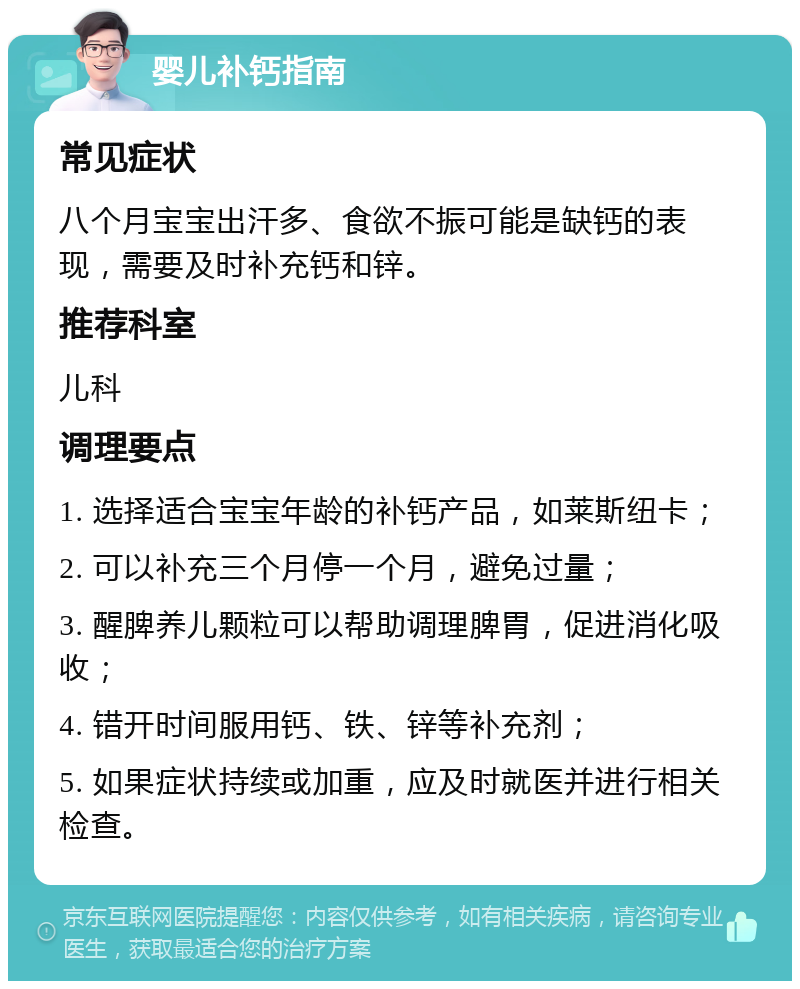 婴儿补钙指南 常见症状 八个月宝宝出汗多、食欲不振可能是缺钙的表现，需要及时补充钙和锌。 推荐科室 儿科 调理要点 1. 选择适合宝宝年龄的补钙产品，如莱斯纽卡； 2. 可以补充三个月停一个月，避免过量； 3. 醒脾养儿颗粒可以帮助调理脾胃，促进消化吸收； 4. 错开时间服用钙、铁、锌等补充剂； 5. 如果症状持续或加重，应及时就医并进行相关检查。