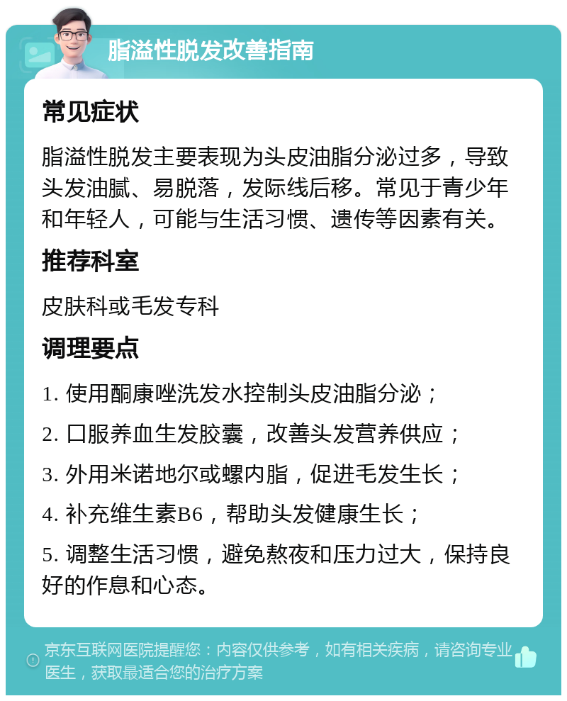 脂溢性脱发改善指南 常见症状 脂溢性脱发主要表现为头皮油脂分泌过多，导致头发油腻、易脱落，发际线后移。常见于青少年和年轻人，可能与生活习惯、遗传等因素有关。 推荐科室 皮肤科或毛发专科 调理要点 1. 使用酮康唑洗发水控制头皮油脂分泌； 2. 口服养血生发胶囊，改善头发营养供应； 3. 外用米诺地尔或螺内脂，促进毛发生长； 4. 补充维生素B6，帮助头发健康生长； 5. 调整生活习惯，避免熬夜和压力过大，保持良好的作息和心态。