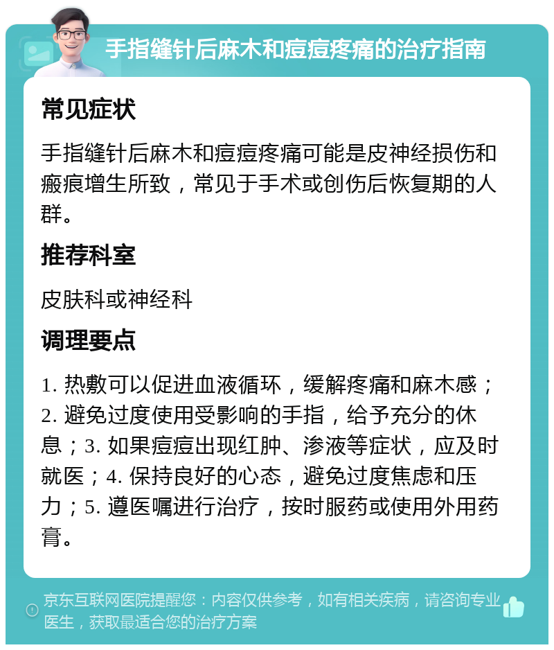 手指缝针后麻木和痘痘疼痛的治疗指南 常见症状 手指缝针后麻木和痘痘疼痛可能是皮神经损伤和瘢痕增生所致，常见于手术或创伤后恢复期的人群。 推荐科室 皮肤科或神经科 调理要点 1. 热敷可以促进血液循环，缓解疼痛和麻木感；2. 避免过度使用受影响的手指，给予充分的休息；3. 如果痘痘出现红肿、渗液等症状，应及时就医；4. 保持良好的心态，避免过度焦虑和压力；5. 遵医嘱进行治疗，按时服药或使用外用药膏。