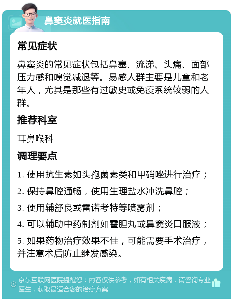 鼻窦炎就医指南 常见症状 鼻窦炎的常见症状包括鼻塞、流涕、头痛、面部压力感和嗅觉减退等。易感人群主要是儿童和老年人，尤其是那些有过敏史或免疫系统较弱的人群。 推荐科室 耳鼻喉科 调理要点 1. 使用抗生素如头孢菌素类和甲硝唑进行治疗； 2. 保持鼻腔通畅，使用生理盐水冲洗鼻腔； 3. 使用辅舒良或雷诺考特等喷雾剂； 4. 可以辅助中药制剂如霍胆丸或鼻窦炎口服液； 5. 如果药物治疗效果不佳，可能需要手术治疗，并注意术后防止继发感染。