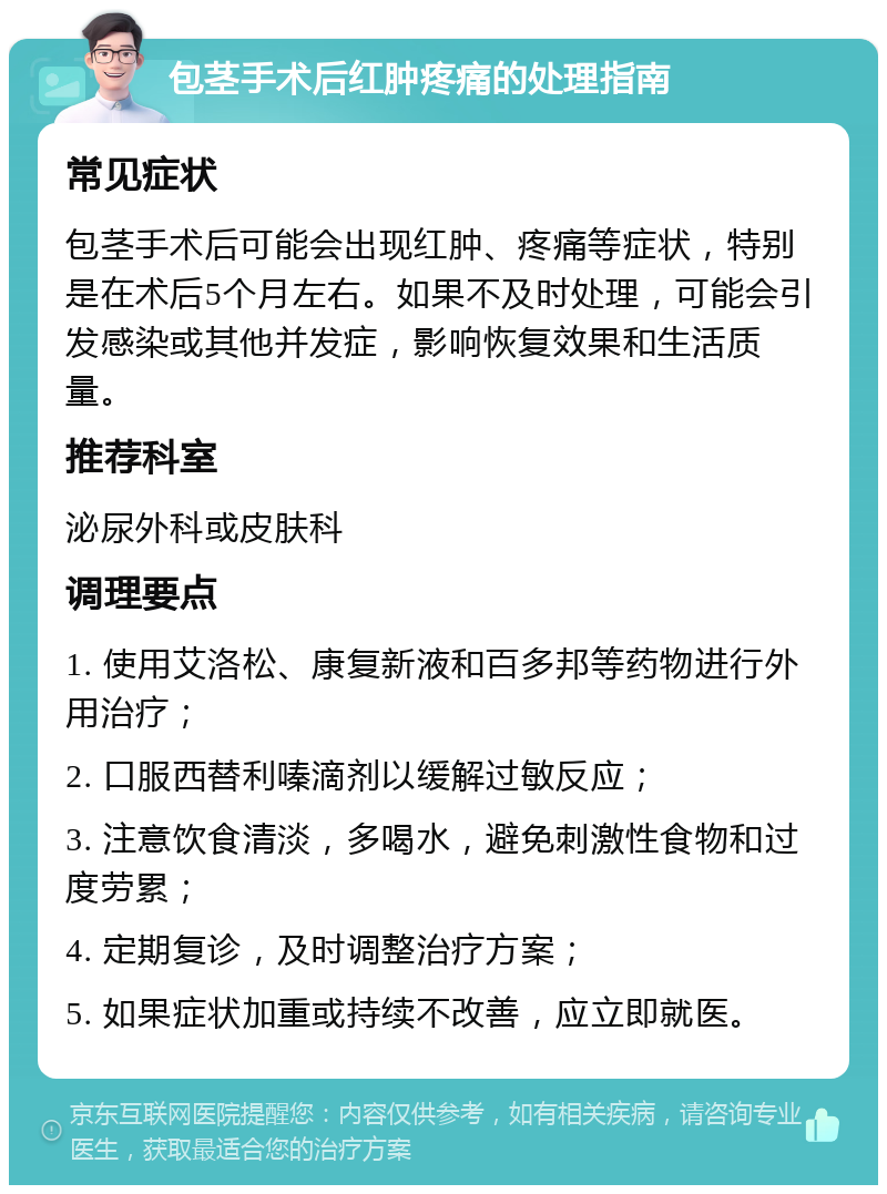 包茎手术后红肿疼痛的处理指南 常见症状 包茎手术后可能会出现红肿、疼痛等症状，特别是在术后5个月左右。如果不及时处理，可能会引发感染或其他并发症，影响恢复效果和生活质量。 推荐科室 泌尿外科或皮肤科 调理要点 1. 使用艾洛松、康复新液和百多邦等药物进行外用治疗； 2. 口服西替利嗪滴剂以缓解过敏反应； 3. 注意饮食清淡，多喝水，避免刺激性食物和过度劳累； 4. 定期复诊，及时调整治疗方案； 5. 如果症状加重或持续不改善，应立即就医。