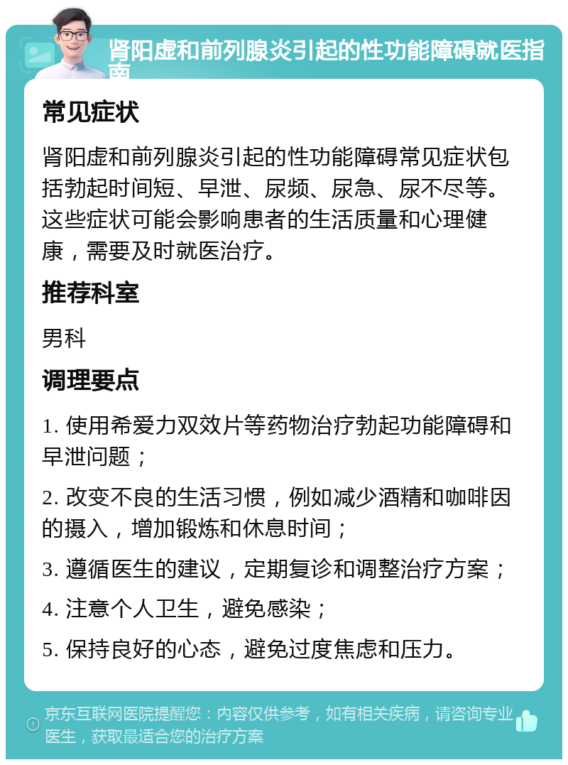 肾阳虚和前列腺炎引起的性功能障碍就医指南 常见症状 肾阳虚和前列腺炎引起的性功能障碍常见症状包括勃起时间短、早泄、尿频、尿急、尿不尽等。这些症状可能会影响患者的生活质量和心理健康，需要及时就医治疗。 推荐科室 男科 调理要点 1. 使用希爱力双效片等药物治疗勃起功能障碍和早泄问题； 2. 改变不良的生活习惯，例如减少酒精和咖啡因的摄入，增加锻炼和休息时间； 3. 遵循医生的建议，定期复诊和调整治疗方案； 4. 注意个人卫生，避免感染； 5. 保持良好的心态，避免过度焦虑和压力。