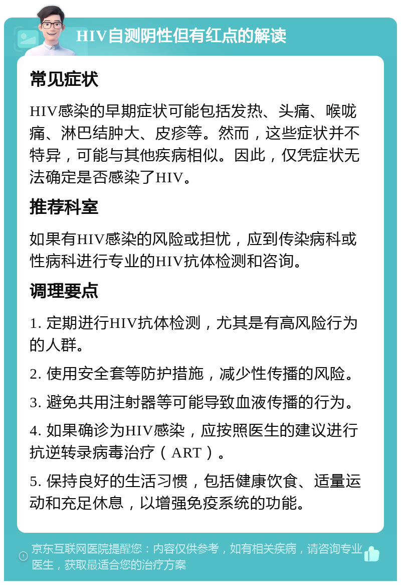 HIV自测阴性但有红点的解读 常见症状 HIV感染的早期症状可能包括发热、头痛、喉咙痛、淋巴结肿大、皮疹等。然而，这些症状并不特异，可能与其他疾病相似。因此，仅凭症状无法确定是否感染了HIV。 推荐科室 如果有HIV感染的风险或担忧，应到传染病科或性病科进行专业的HIV抗体检测和咨询。 调理要点 1. 定期进行HIV抗体检测，尤其是有高风险行为的人群。 2. 使用安全套等防护措施，减少性传播的风险。 3. 避免共用注射器等可能导致血液传播的行为。 4. 如果确诊为HIV感染，应按照医生的建议进行抗逆转录病毒治疗（ART）。 5. 保持良好的生活习惯，包括健康饮食、适量运动和充足休息，以增强免疫系统的功能。