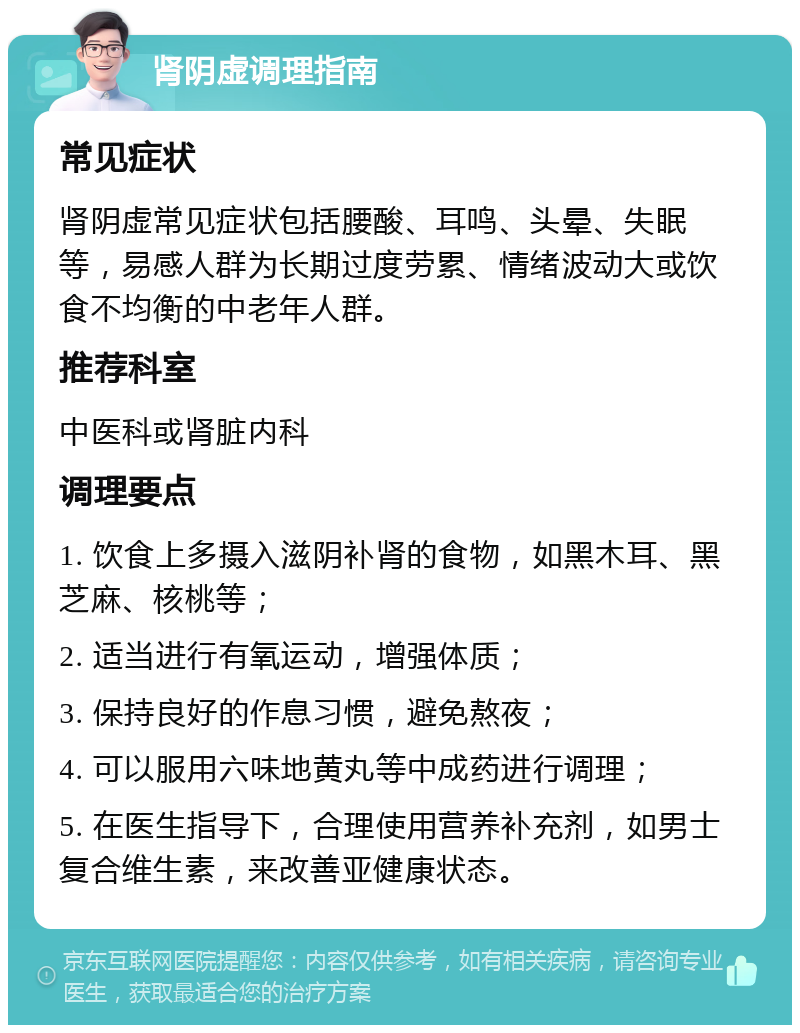 肾阴虚调理指南 常见症状 肾阴虚常见症状包括腰酸、耳鸣、头晕、失眠等，易感人群为长期过度劳累、情绪波动大或饮食不均衡的中老年人群。 推荐科室 中医科或肾脏内科 调理要点 1. 饮食上多摄入滋阴补肾的食物，如黑木耳、黑芝麻、核桃等； 2. 适当进行有氧运动，增强体质； 3. 保持良好的作息习惯，避免熬夜； 4. 可以服用六味地黄丸等中成药进行调理； 5. 在医生指导下，合理使用营养补充剂，如男士复合维生素，来改善亚健康状态。