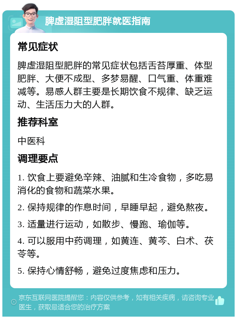 脾虚湿阻型肥胖就医指南 常见症状 脾虚湿阻型肥胖的常见症状包括舌苔厚重、体型肥胖、大便不成型、多梦易醒、口气重、体重难减等。易感人群主要是长期饮食不规律、缺乏运动、生活压力大的人群。 推荐科室 中医科 调理要点 1. 饮食上要避免辛辣、油腻和生冷食物，多吃易消化的食物和蔬菜水果。 2. 保持规律的作息时间，早睡早起，避免熬夜。 3. 适量进行运动，如散步、慢跑、瑜伽等。 4. 可以服用中药调理，如黄连、黄芩、白术、茯苓等。 5. 保持心情舒畅，避免过度焦虑和压力。