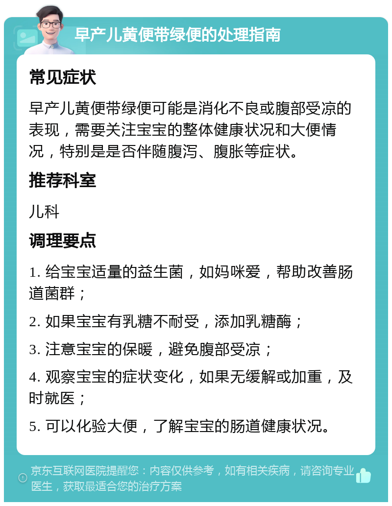 早产儿黄便带绿便的处理指南 常见症状 早产儿黄便带绿便可能是消化不良或腹部受凉的表现，需要关注宝宝的整体健康状况和大便情况，特别是是否伴随腹泻、腹胀等症状。 推荐科室 儿科 调理要点 1. 给宝宝适量的益生菌，如妈咪爱，帮助改善肠道菌群； 2. 如果宝宝有乳糖不耐受，添加乳糖酶； 3. 注意宝宝的保暖，避免腹部受凉； 4. 观察宝宝的症状变化，如果无缓解或加重，及时就医； 5. 可以化验大便，了解宝宝的肠道健康状况。