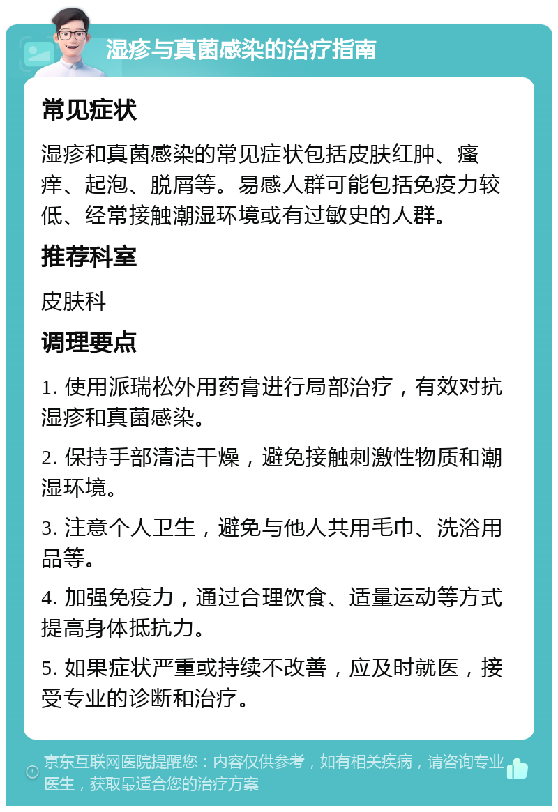 湿疹与真菌感染的治疗指南 常见症状 湿疹和真菌感染的常见症状包括皮肤红肿、瘙痒、起泡、脱屑等。易感人群可能包括免疫力较低、经常接触潮湿环境或有过敏史的人群。 推荐科室 皮肤科 调理要点 1. 使用派瑞松外用药膏进行局部治疗，有效对抗湿疹和真菌感染。 2. 保持手部清洁干燥，避免接触刺激性物质和潮湿环境。 3. 注意个人卫生，避免与他人共用毛巾、洗浴用品等。 4. 加强免疫力，通过合理饮食、适量运动等方式提高身体抵抗力。 5. 如果症状严重或持续不改善，应及时就医，接受专业的诊断和治疗。