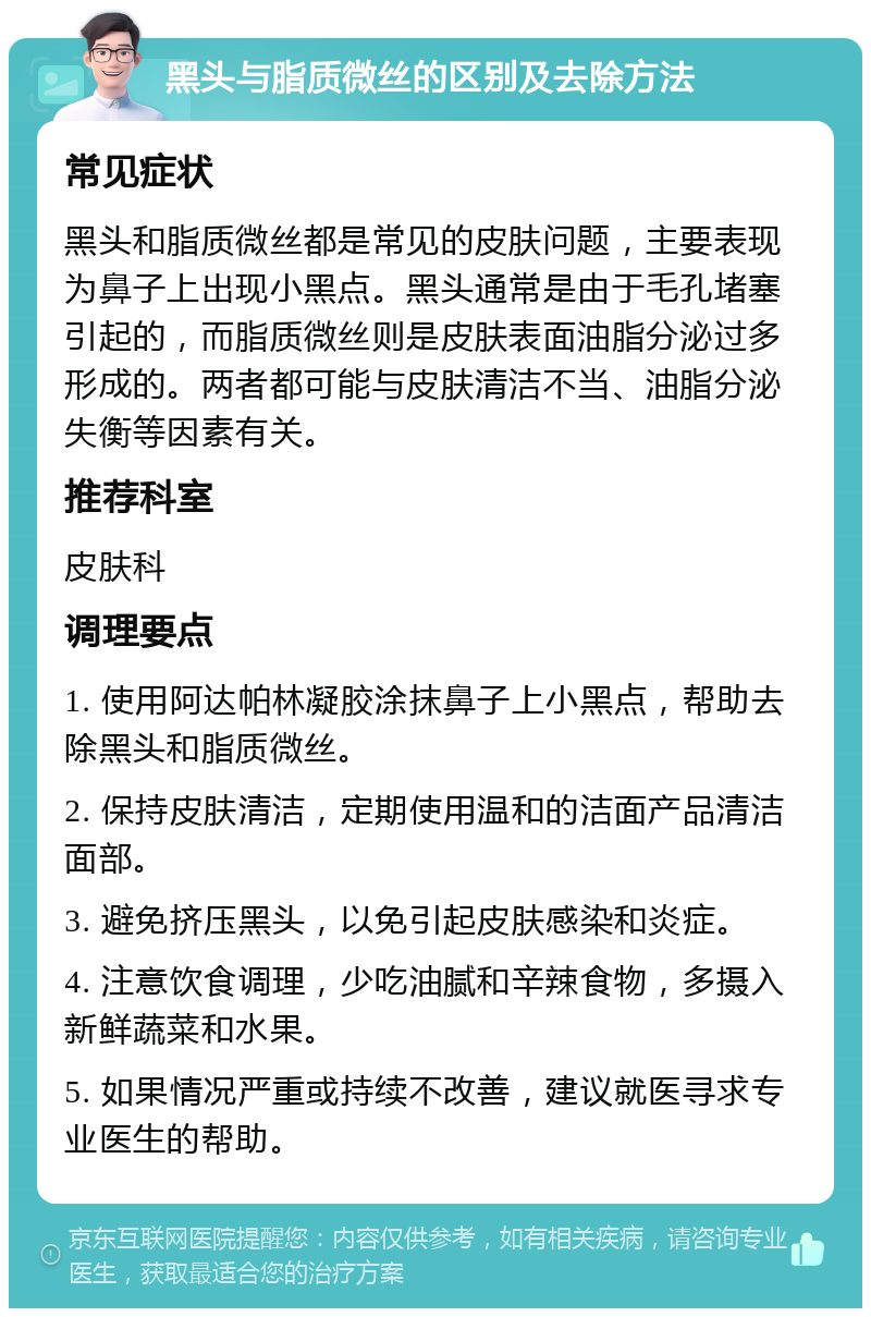 黑头与脂质微丝的区别及去除方法 常见症状 黑头和脂质微丝都是常见的皮肤问题，主要表现为鼻子上出现小黑点。黑头通常是由于毛孔堵塞引起的，而脂质微丝则是皮肤表面油脂分泌过多形成的。两者都可能与皮肤清洁不当、油脂分泌失衡等因素有关。 推荐科室 皮肤科 调理要点 1. 使用阿达帕林凝胶涂抹鼻子上小黑点，帮助去除黑头和脂质微丝。 2. 保持皮肤清洁，定期使用温和的洁面产品清洁面部。 3. 避免挤压黑头，以免引起皮肤感染和炎症。 4. 注意饮食调理，少吃油腻和辛辣食物，多摄入新鲜蔬菜和水果。 5. 如果情况严重或持续不改善，建议就医寻求专业医生的帮助。