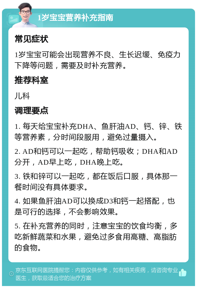 1岁宝宝营养补充指南 常见症状 1岁宝宝可能会出现营养不良、生长迟缓、免疫力下降等问题，需要及时补充营养。 推荐科室 儿科 调理要点 1. 每天给宝宝补充DHA、鱼肝油AD、钙、锌、铁等营养素，分时间段服用，避免过量摄入。 2. AD和钙可以一起吃，帮助钙吸收；DHA和AD分开，AD早上吃，DHA晚上吃。 3. 铁和锌可以一起吃，都在饭后口服，具体那一餐时间没有具体要求。 4. 如果鱼肝油AD可以换成D3和钙一起搭配，也是可行的选择，不会影响效果。 5. 在补充营养的同时，注意宝宝的饮食均衡，多吃新鲜蔬菜和水果，避免过多食用高糖、高脂肪的食物。