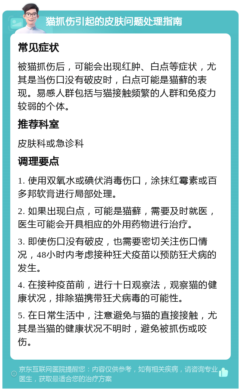 猫抓伤引起的皮肤问题处理指南 常见症状 被猫抓伤后，可能会出现红肿、白点等症状，尤其是当伤口没有破皮时，白点可能是猫藓的表现。易感人群包括与猫接触频繁的人群和免疫力较弱的个体。 推荐科室 皮肤科或急诊科 调理要点 1. 使用双氧水或碘伏消毒伤口，涂抹红霉素或百多邦软膏进行局部处理。 2. 如果出现白点，可能是猫藓，需要及时就医，医生可能会开具相应的外用药物进行治疗。 3. 即使伤口没有破皮，也需要密切关注伤口情况，48小时内考虑接种狂犬疫苗以预防狂犬病的发生。 4. 在接种疫苗前，进行十日观察法，观察猫的健康状况，排除猫携带狂犬病毒的可能性。 5. 在日常生活中，注意避免与猫的直接接触，尤其是当猫的健康状况不明时，避免被抓伤或咬伤。