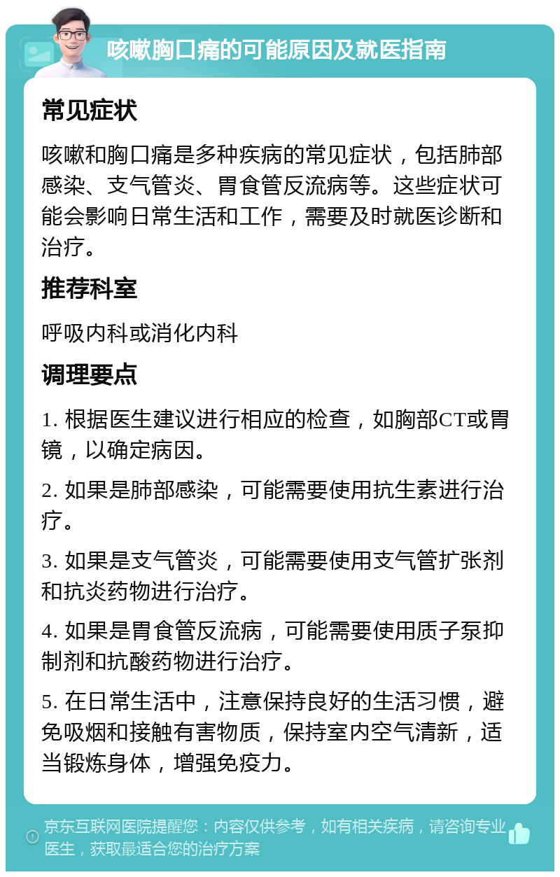 咳嗽胸口痛的可能原因及就医指南 常见症状 咳嗽和胸口痛是多种疾病的常见症状，包括肺部感染、支气管炎、胃食管反流病等。这些症状可能会影响日常生活和工作，需要及时就医诊断和治疗。 推荐科室 呼吸内科或消化内科 调理要点 1. 根据医生建议进行相应的检查，如胸部CT或胃镜，以确定病因。 2. 如果是肺部感染，可能需要使用抗生素进行治疗。 3. 如果是支气管炎，可能需要使用支气管扩张剂和抗炎药物进行治疗。 4. 如果是胃食管反流病，可能需要使用质子泵抑制剂和抗酸药物进行治疗。 5. 在日常生活中，注意保持良好的生活习惯，避免吸烟和接触有害物质，保持室内空气清新，适当锻炼身体，增强免疫力。