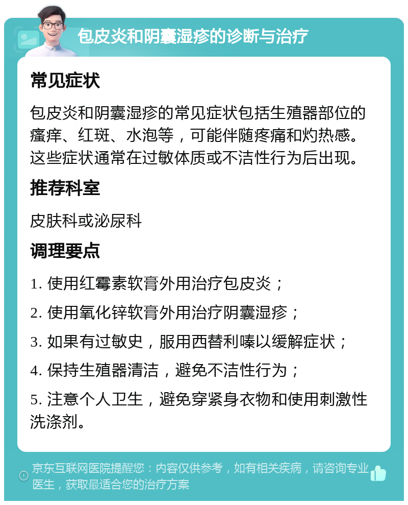 包皮炎和阴囊湿疹的诊断与治疗 常见症状 包皮炎和阴囊湿疹的常见症状包括生殖器部位的瘙痒、红斑、水泡等，可能伴随疼痛和灼热感。这些症状通常在过敏体质或不洁性行为后出现。 推荐科室 皮肤科或泌尿科 调理要点 1. 使用红霉素软膏外用治疗包皮炎； 2. 使用氧化锌软膏外用治疗阴囊湿疹； 3. 如果有过敏史，服用西替利嗪以缓解症状； 4. 保持生殖器清洁，避免不洁性行为； 5. 注意个人卫生，避免穿紧身衣物和使用刺激性洗涤剂。