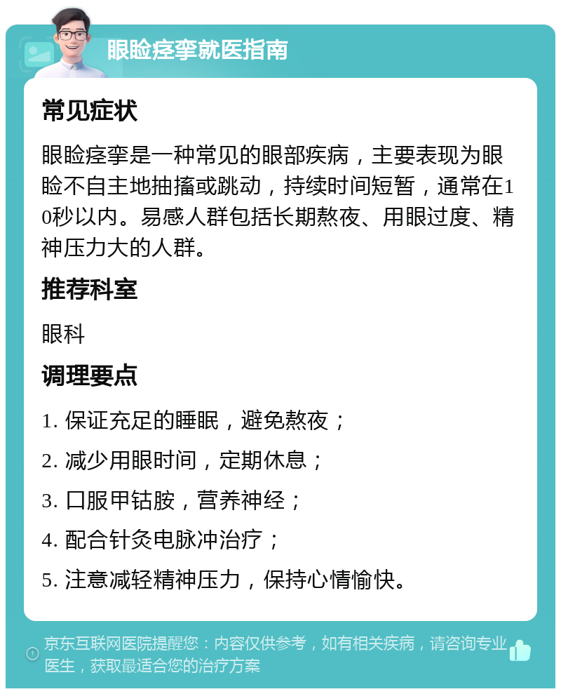 眼睑痉挛就医指南 常见症状 眼睑痉挛是一种常见的眼部疾病，主要表现为眼睑不自主地抽搐或跳动，持续时间短暂，通常在10秒以内。易感人群包括长期熬夜、用眼过度、精神压力大的人群。 推荐科室 眼科 调理要点 1. 保证充足的睡眠，避免熬夜； 2. 减少用眼时间，定期休息； 3. 口服甲钴胺，营养神经； 4. 配合针灸电脉冲治疗； 5. 注意减轻精神压力，保持心情愉快。