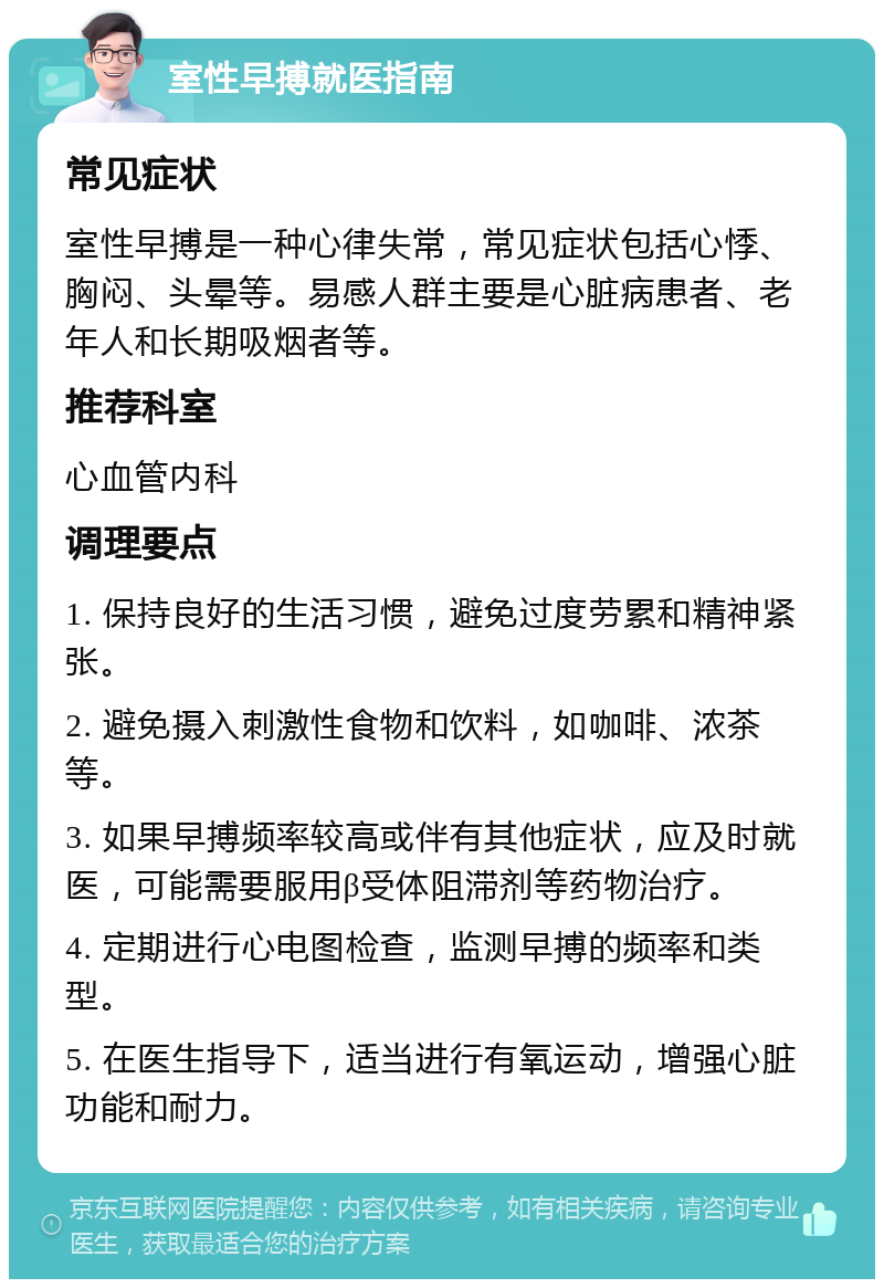 室性早搏就医指南 常见症状 室性早搏是一种心律失常，常见症状包括心悸、胸闷、头晕等。易感人群主要是心脏病患者、老年人和长期吸烟者等。 推荐科室 心血管内科 调理要点 1. 保持良好的生活习惯，避免过度劳累和精神紧张。 2. 避免摄入刺激性食物和饮料，如咖啡、浓茶等。 3. 如果早搏频率较高或伴有其他症状，应及时就医，可能需要服用β受体阻滞剂等药物治疗。 4. 定期进行心电图检查，监测早搏的频率和类型。 5. 在医生指导下，适当进行有氧运动，增强心脏功能和耐力。