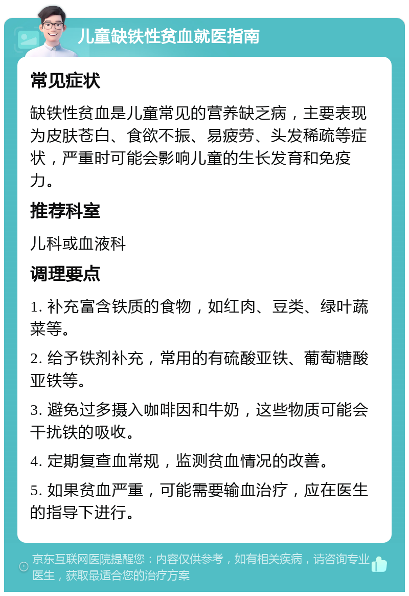 儿童缺铁性贫血就医指南 常见症状 缺铁性贫血是儿童常见的营养缺乏病，主要表现为皮肤苍白、食欲不振、易疲劳、头发稀疏等症状，严重时可能会影响儿童的生长发育和免疫力。 推荐科室 儿科或血液科 调理要点 1. 补充富含铁质的食物，如红肉、豆类、绿叶蔬菜等。 2. 给予铁剂补充，常用的有硫酸亚铁、葡萄糖酸亚铁等。 3. 避免过多摄入咖啡因和牛奶，这些物质可能会干扰铁的吸收。 4. 定期复查血常规，监测贫血情况的改善。 5. 如果贫血严重，可能需要输血治疗，应在医生的指导下进行。