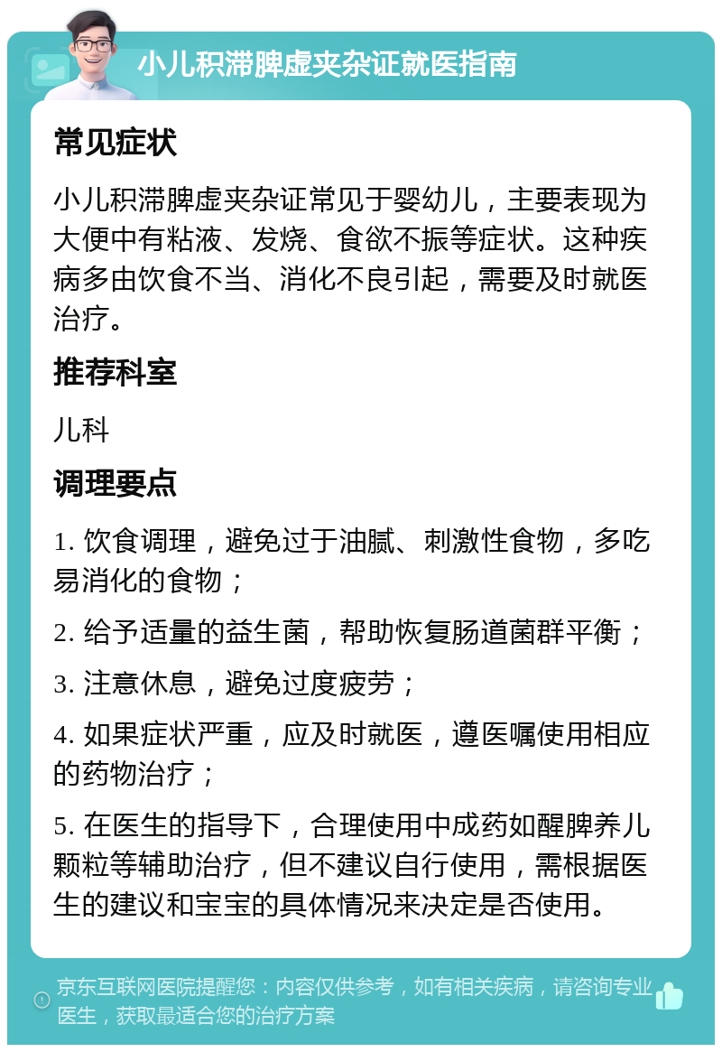 小儿积滞脾虚夹杂证就医指南 常见症状 小儿积滞脾虚夹杂证常见于婴幼儿，主要表现为大便中有粘液、发烧、食欲不振等症状。这种疾病多由饮食不当、消化不良引起，需要及时就医治疗。 推荐科室 儿科 调理要点 1. 饮食调理，避免过于油腻、刺激性食物，多吃易消化的食物； 2. 给予适量的益生菌，帮助恢复肠道菌群平衡； 3. 注意休息，避免过度疲劳； 4. 如果症状严重，应及时就医，遵医嘱使用相应的药物治疗； 5. 在医生的指导下，合理使用中成药如醒脾养儿颗粒等辅助治疗，但不建议自行使用，需根据医生的建议和宝宝的具体情况来决定是否使用。