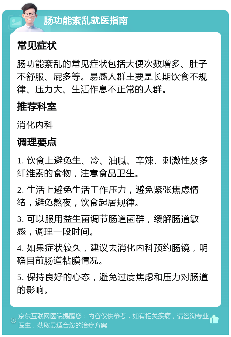 肠功能紊乱就医指南 常见症状 肠功能紊乱的常见症状包括大便次数增多、肚子不舒服、屁多等。易感人群主要是长期饮食不规律、压力大、生活作息不正常的人群。 推荐科室 消化内科 调理要点 1. 饮食上避免生、冷、油腻、辛辣、刺激性及多纤维素的食物，注意食品卫生。 2. 生活上避免生活工作压力，避免紧张焦虑情绪，避免熬夜，饮食起居规律。 3. 可以服用益生菌调节肠道菌群，缓解肠道敏感，调理一段时间。 4. 如果症状较久，建议去消化内科预约肠镜，明确目前肠道粘膜情况。 5. 保持良好的心态，避免过度焦虑和压力对肠道的影响。