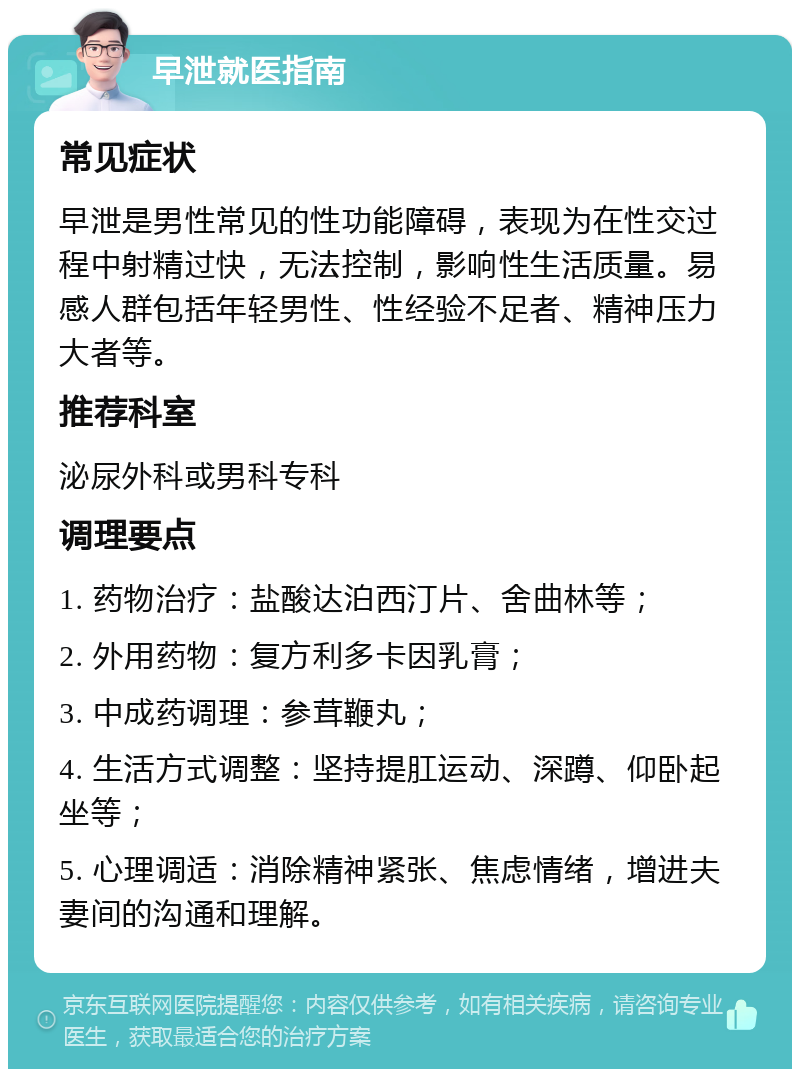 早泄就医指南 常见症状 早泄是男性常见的性功能障碍，表现为在性交过程中射精过快，无法控制，影响性生活质量。易感人群包括年轻男性、性经验不足者、精神压力大者等。 推荐科室 泌尿外科或男科专科 调理要点 1. 药物治疗：盐酸达泊西汀片、舍曲林等； 2. 外用药物：复方利多卡因乳膏； 3. 中成药调理：参茸鞭丸； 4. 生活方式调整：坚持提肛运动、深蹲、仰卧起坐等； 5. 心理调适：消除精神紧张、焦虑情绪，增进夫妻间的沟通和理解。