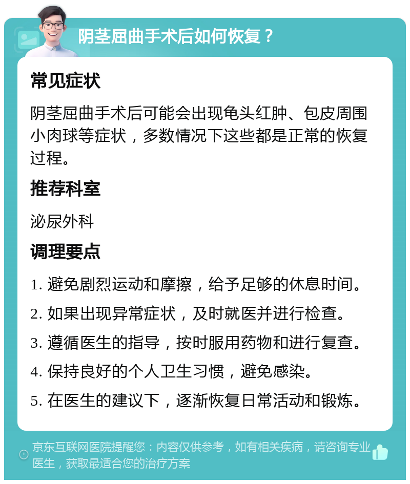 阴茎屈曲手术后如何恢复？ 常见症状 阴茎屈曲手术后可能会出现龟头红肿、包皮周围小肉球等症状，多数情况下这些都是正常的恢复过程。 推荐科室 泌尿外科 调理要点 1. 避免剧烈运动和摩擦，给予足够的休息时间。 2. 如果出现异常症状，及时就医并进行检查。 3. 遵循医生的指导，按时服用药物和进行复查。 4. 保持良好的个人卫生习惯，避免感染。 5. 在医生的建议下，逐渐恢复日常活动和锻炼。