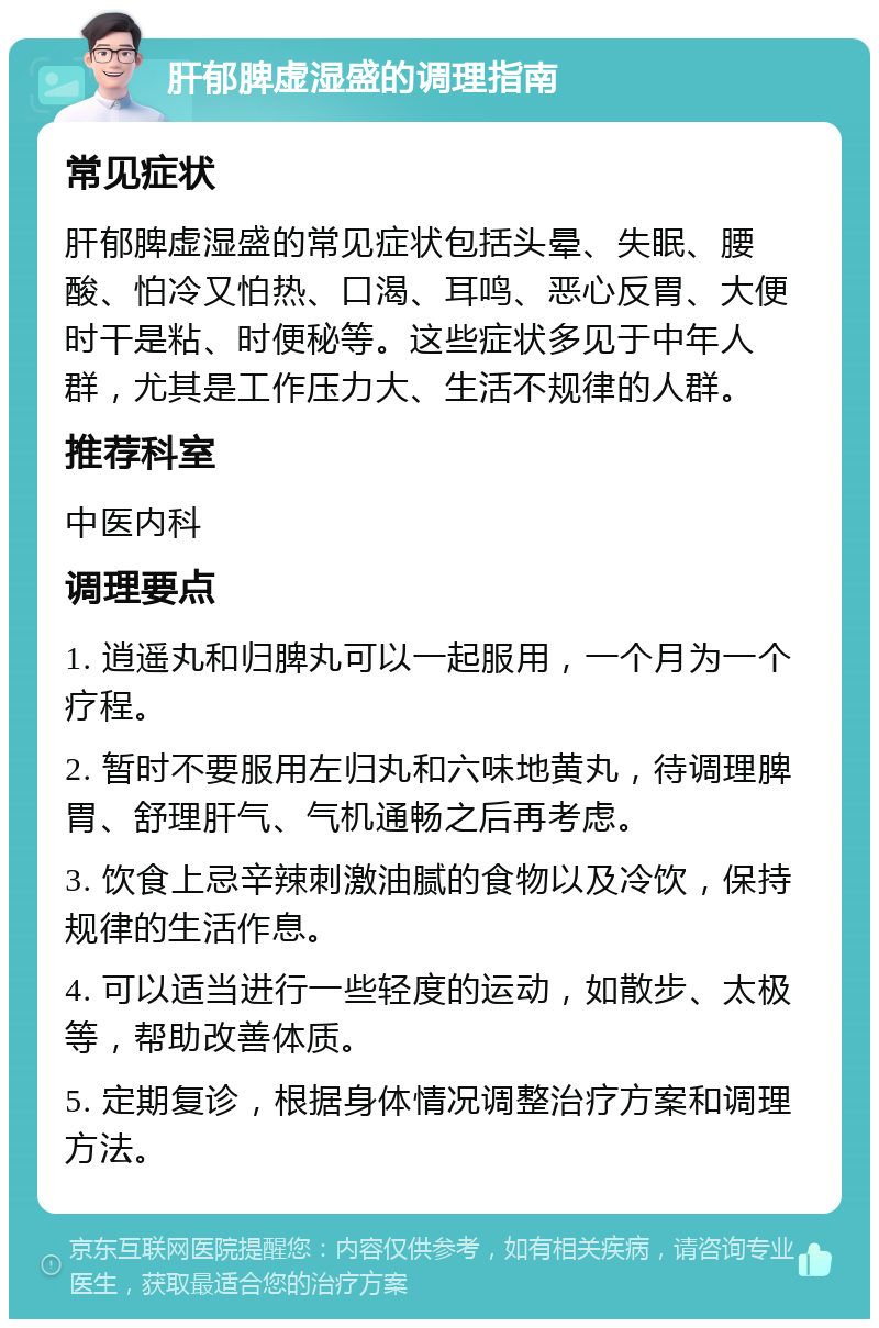 肝郁脾虚湿盛的调理指南 常见症状 肝郁脾虚湿盛的常见症状包括头晕、失眠、腰酸、怕冷又怕热、口渴、耳鸣、恶心反胃、大便时干是粘、时便秘等。这些症状多见于中年人群，尤其是工作压力大、生活不规律的人群。 推荐科室 中医内科 调理要点 1. 逍遥丸和归脾丸可以一起服用，一个月为一个疗程。 2. 暂时不要服用左归丸和六味地黄丸，待调理脾胃、舒理肝气、气机通畅之后再考虑。 3. 饮食上忌辛辣刺激油腻的食物以及冷饮，保持规律的生活作息。 4. 可以适当进行一些轻度的运动，如散步、太极等，帮助改善体质。 5. 定期复诊，根据身体情况调整治疗方案和调理方法。