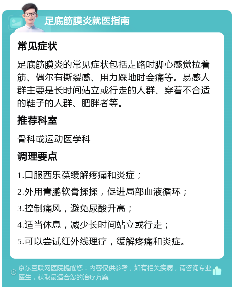 足底筋膜炎就医指南 常见症状 足底筋膜炎的常见症状包括走路时脚心感觉拉着筋、偶尔有撕裂感、用力踩地时会痛等。易感人群主要是长时间站立或行走的人群、穿着不合适的鞋子的人群、肥胖者等。 推荐科室 骨科或运动医学科 调理要点 1.口服西乐葆缓解疼痛和炎症； 2.外用青鹏软膏揉揉，促进局部血液循环； 3.控制痛风，避免尿酸升高； 4.适当休息，减少长时间站立或行走； 5.可以尝试红外线理疗，缓解疼痛和炎症。