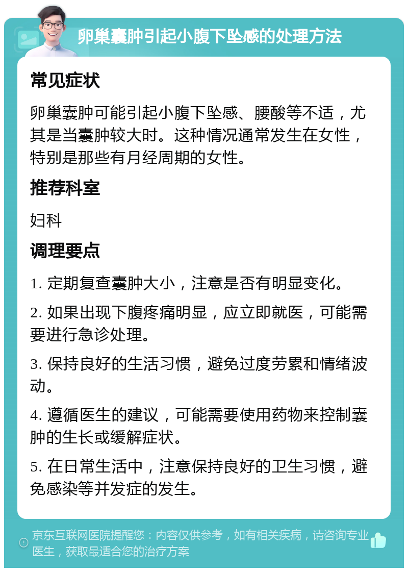 卵巢囊肿引起小腹下坠感的处理方法 常见症状 卵巢囊肿可能引起小腹下坠感、腰酸等不适，尤其是当囊肿较大时。这种情况通常发生在女性，特别是那些有月经周期的女性。 推荐科室 妇科 调理要点 1. 定期复查囊肿大小，注意是否有明显变化。 2. 如果出现下腹疼痛明显，应立即就医，可能需要进行急诊处理。 3. 保持良好的生活习惯，避免过度劳累和情绪波动。 4. 遵循医生的建议，可能需要使用药物来控制囊肿的生长或缓解症状。 5. 在日常生活中，注意保持良好的卫生习惯，避免感染等并发症的发生。