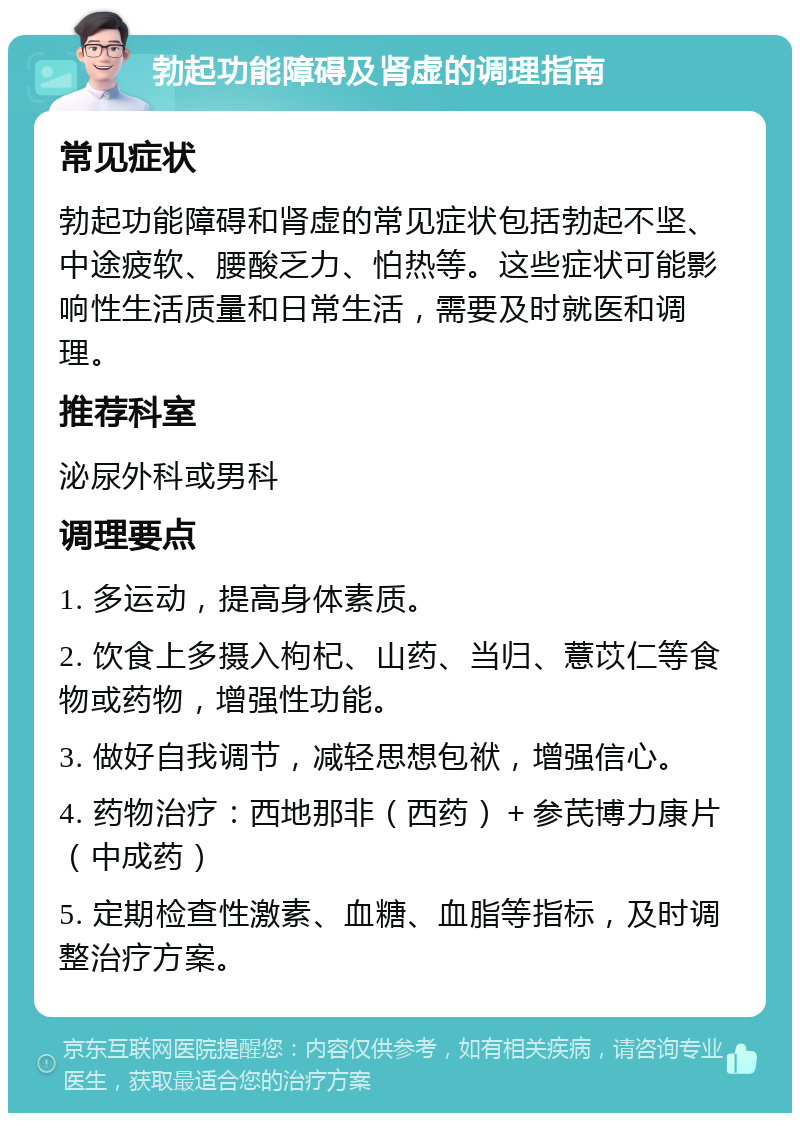 勃起功能障碍及肾虚的调理指南 常见症状 勃起功能障碍和肾虚的常见症状包括勃起不坚、中途疲软、腰酸乏力、怕热等。这些症状可能影响性生活质量和日常生活，需要及时就医和调理。 推荐科室 泌尿外科或男科 调理要点 1. 多运动，提高身体素质。 2. 饮食上多摄入枸杞、山药、当归、薏苡仁等食物或药物，增强性功能。 3. 做好自我调节，减轻思想包袱，增强信心。 4. 药物治疗：西地那非（西药）＋参芪博力康片（中成药） 5. 定期检查性激素、血糖、血脂等指标，及时调整治疗方案。