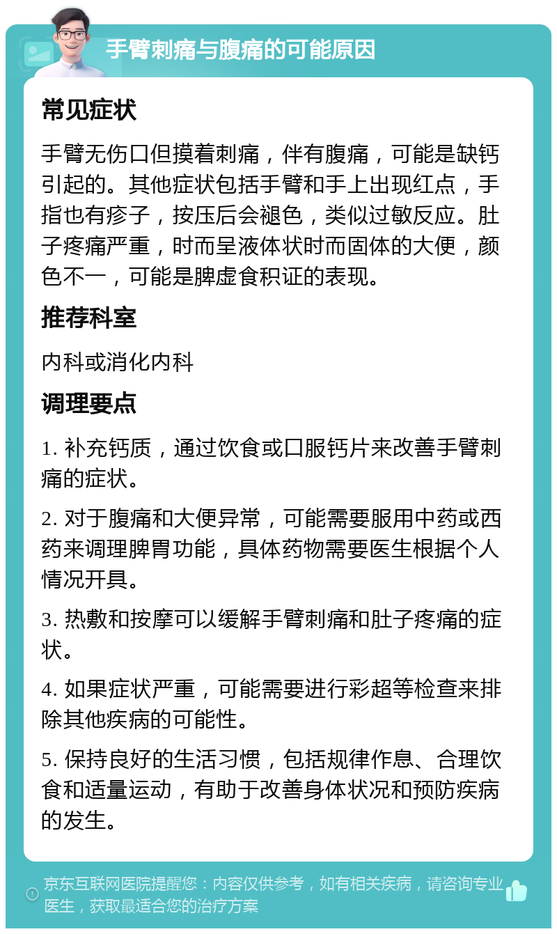 手臂刺痛与腹痛的可能原因 常见症状 手臂无伤口但摸着刺痛，伴有腹痛，可能是缺钙引起的。其他症状包括手臂和手上出现红点，手指也有疹子，按压后会褪色，类似过敏反应。肚子疼痛严重，时而呈液体状时而固体的大便，颜色不一，可能是脾虚食积证的表现。 推荐科室 内科或消化内科 调理要点 1. 补充钙质，通过饮食或口服钙片来改善手臂刺痛的症状。 2. 对于腹痛和大便异常，可能需要服用中药或西药来调理脾胃功能，具体药物需要医生根据个人情况开具。 3. 热敷和按摩可以缓解手臂刺痛和肚子疼痛的症状。 4. 如果症状严重，可能需要进行彩超等检查来排除其他疾病的可能性。 5. 保持良好的生活习惯，包括规律作息、合理饮食和适量运动，有助于改善身体状况和预防疾病的发生。