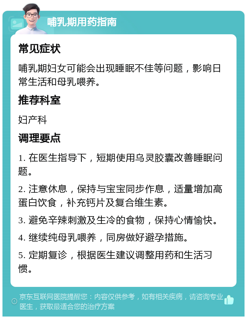 哺乳期用药指南 常见症状 哺乳期妇女可能会出现睡眠不佳等问题，影响日常生活和母乳喂养。 推荐科室 妇产科 调理要点 1. 在医生指导下，短期使用乌灵胶囊改善睡眠问题。 2. 注意休息，保持与宝宝同步作息，适量增加高蛋白饮食，补充钙片及复合维生素。 3. 避免辛辣刺激及生冷的食物，保持心情愉快。 4. 继续纯母乳喂养，同房做好避孕措施。 5. 定期复诊，根据医生建议调整用药和生活习惯。