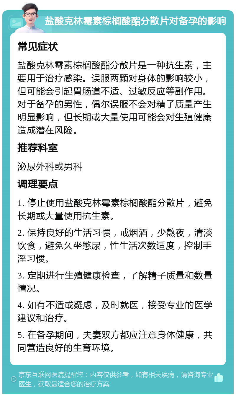 盐酸克林霉素棕榈酸酯分散片对备孕的影响 常见症状 盐酸克林霉素棕榈酸酯分散片是一种抗生素，主要用于治疗感染。误服两颗对身体的影响较小，但可能会引起胃肠道不适、过敏反应等副作用。对于备孕的男性，偶尔误服不会对精子质量产生明显影响，但长期或大量使用可能会对生殖健康造成潜在风险。 推荐科室 泌尿外科或男科 调理要点 1. 停止使用盐酸克林霉素棕榈酸酯分散片，避免长期或大量使用抗生素。 2. 保持良好的生活习惯，戒烟酒，少熬夜，清淡饮食，避免久坐憋尿，性生活次数适度，控制手淫习惯。 3. 定期进行生殖健康检查，了解精子质量和数量情况。 4. 如有不适或疑虑，及时就医，接受专业的医学建议和治疗。 5. 在备孕期间，夫妻双方都应注意身体健康，共同营造良好的生育环境。