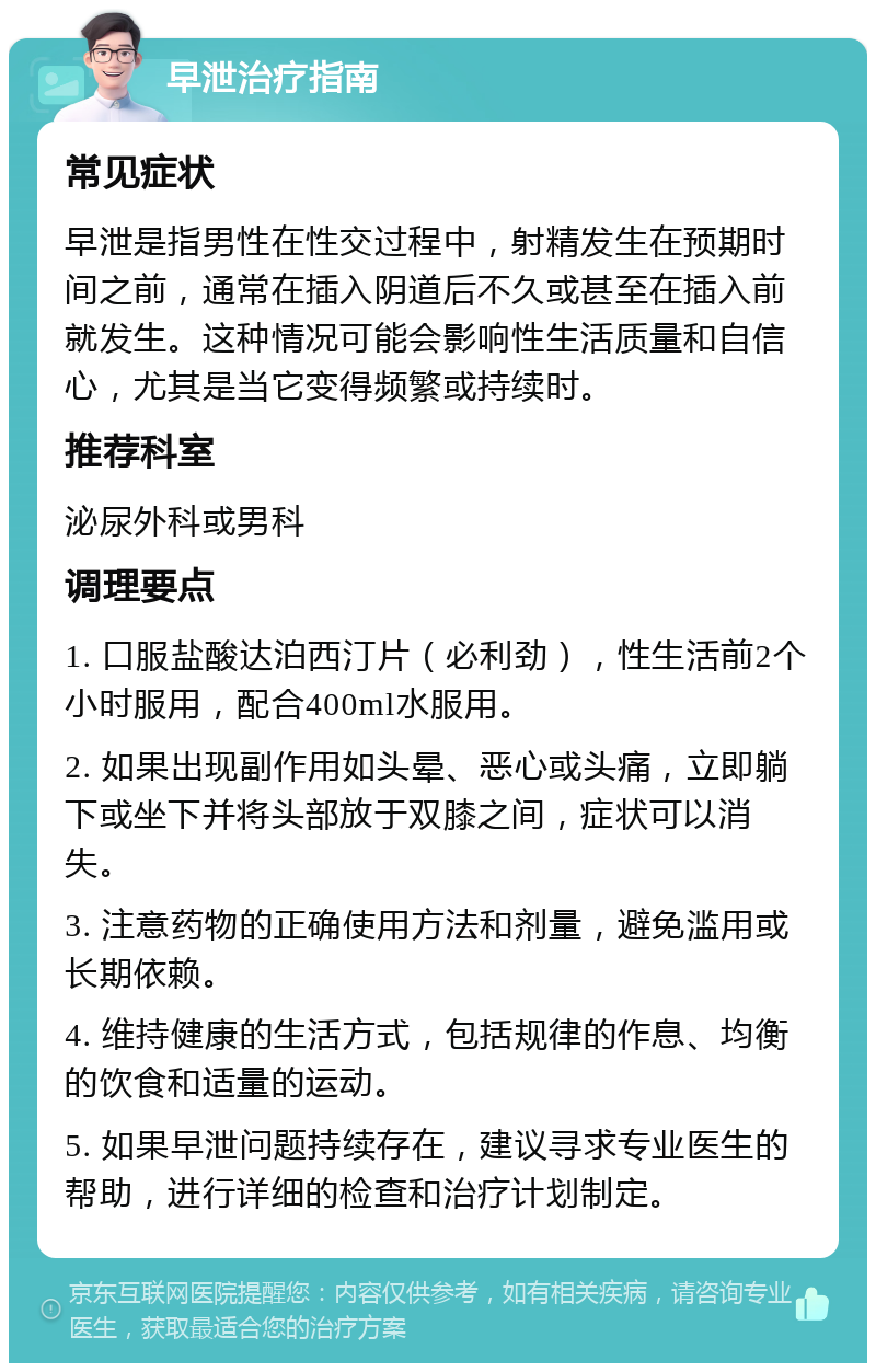 早泄治疗指南 常见症状 早泄是指男性在性交过程中，射精发生在预期时间之前，通常在插入阴道后不久或甚至在插入前就发生。这种情况可能会影响性生活质量和自信心，尤其是当它变得频繁或持续时。 推荐科室 泌尿外科或男科 调理要点 1. 口服盐酸达泊西汀片（必利劲），性生活前2个小时服用，配合400ml水服用。 2. 如果出现副作用如头晕、恶心或头痛，立即躺下或坐下并将头部放于双膝之间，症状可以消失。 3. 注意药物的正确使用方法和剂量，避免滥用或长期依赖。 4. 维持健康的生活方式，包括规律的作息、均衡的饮食和适量的运动。 5. 如果早泄问题持续存在，建议寻求专业医生的帮助，进行详细的检查和治疗计划制定。