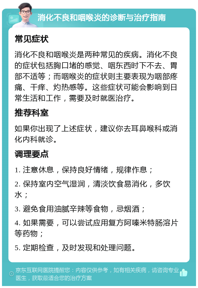 消化不良和咽喉炎的诊断与治疗指南 常见症状 消化不良和咽喉炎是两种常见的疾病。消化不良的症状包括胸口堵的感觉、咽东西时下不去、胃部不适等；而咽喉炎的症状则主要表现为咽部疼痛、干痒、灼热感等。这些症状可能会影响到日常生活和工作，需要及时就医治疗。 推荐科室 如果你出现了上述症状，建议你去耳鼻喉科或消化内科就诊。 调理要点 1. 注意休息，保持良好情绪，规律作息； 2. 保持室内空气湿润，清淡饮食易消化，多饮水； 3. 避免食用油腻辛辣等食物，忌烟酒； 4. 如果需要，可以尝试应用复方阿嗪米特肠溶片等药物； 5. 定期检查，及时发现和处理问题。