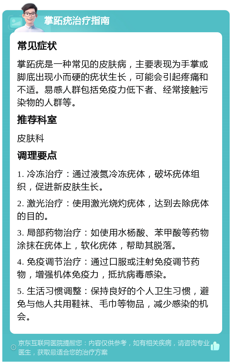 掌跖疣治疗指南 常见症状 掌跖疣是一种常见的皮肤病，主要表现为手掌或脚底出现小而硬的疣状生长，可能会引起疼痛和不适。易感人群包括免疫力低下者、经常接触污染物的人群等。 推荐科室 皮肤科 调理要点 1. 冷冻治疗：通过液氮冷冻疣体，破坏疣体组织，促进新皮肤生长。 2. 激光治疗：使用激光烧灼疣体，达到去除疣体的目的。 3. 局部药物治疗：如使用水杨酸、苯甲酸等药物涂抹在疣体上，软化疣体，帮助其脱落。 4. 免疫调节治疗：通过口服或注射免疫调节药物，增强机体免疫力，抵抗病毒感染。 5. 生活习惯调整：保持良好的个人卫生习惯，避免与他人共用鞋袜、毛巾等物品，减少感染的机会。