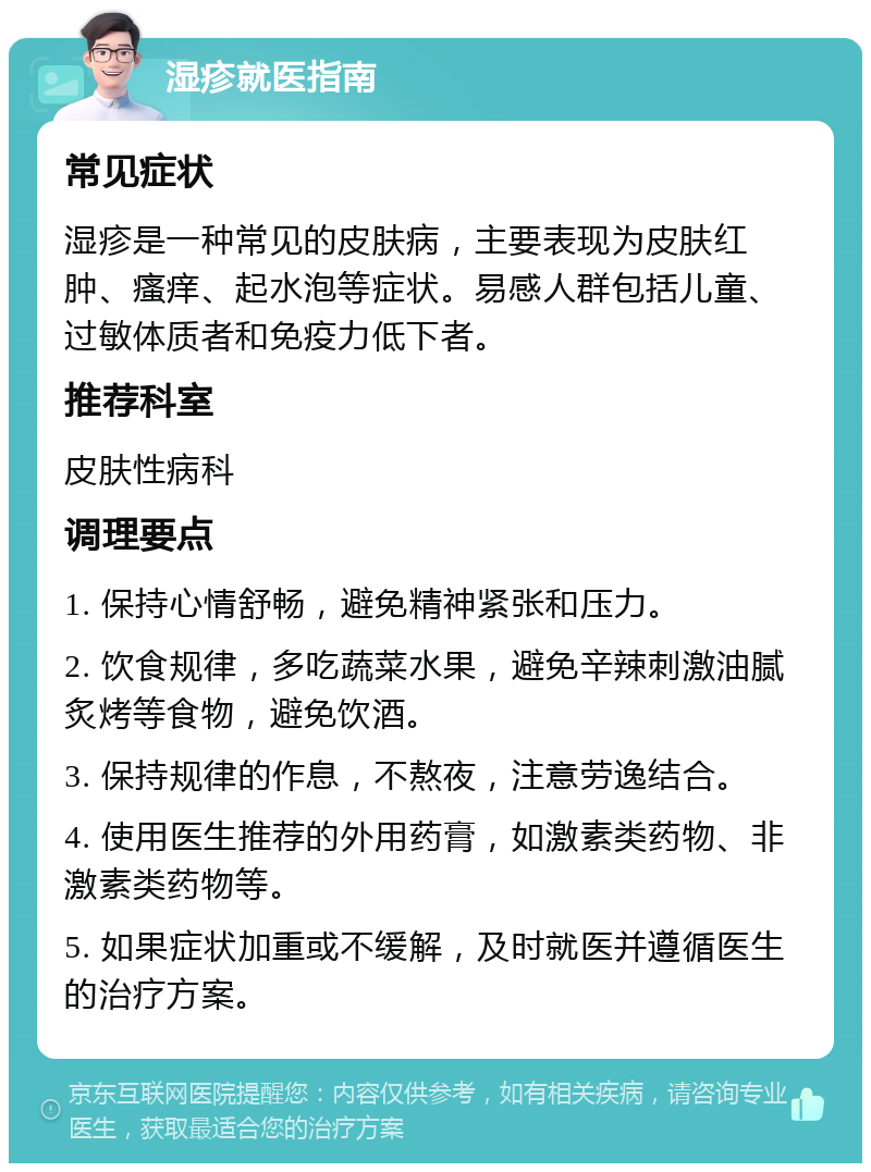 湿疹就医指南 常见症状 湿疹是一种常见的皮肤病，主要表现为皮肤红肿、瘙痒、起水泡等症状。易感人群包括儿童、过敏体质者和免疫力低下者。 推荐科室 皮肤性病科 调理要点 1. 保持心情舒畅，避免精神紧张和压力。 2. 饮食规律，多吃蔬菜水果，避免辛辣刺激油腻炙烤等食物，避免饮酒。 3. 保持规律的作息，不熬夜，注意劳逸结合。 4. 使用医生推荐的外用药膏，如激素类药物、非激素类药物等。 5. 如果症状加重或不缓解，及时就医并遵循医生的治疗方案。