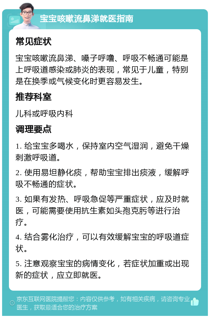 宝宝咳嗽流鼻涕就医指南 常见症状 宝宝咳嗽流鼻涕、嗓子呼噜、呼吸不畅通可能是上呼吸道感染或肺炎的表现，常见于儿童，特别是在换季或气候变化时更容易发生。 推荐科室 儿科或呼吸内科 调理要点 1. 给宝宝多喝水，保持室内空气湿润，避免干燥刺激呼吸道。 2. 使用易坦静化痰，帮助宝宝排出痰液，缓解呼吸不畅通的症状。 3. 如果有发热、呼吸急促等严重症状，应及时就医，可能需要使用抗生素如头孢克肟等进行治疗。 4. 结合雾化治疗，可以有效缓解宝宝的呼吸道症状。 5. 注意观察宝宝的病情变化，若症状加重或出现新的症状，应立即就医。