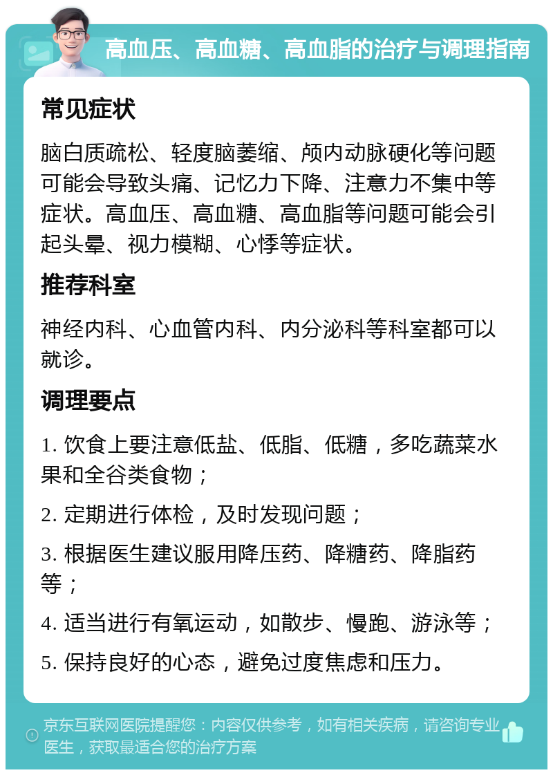 高血压、高血糖、高血脂的治疗与调理指南 常见症状 脑白质疏松、轻度脑萎缩、颅内动脉硬化等问题可能会导致头痛、记忆力下降、注意力不集中等症状。高血压、高血糖、高血脂等问题可能会引起头晕、视力模糊、心悸等症状。 推荐科室 神经内科、心血管内科、内分泌科等科室都可以就诊。 调理要点 1. 饮食上要注意低盐、低脂、低糖，多吃蔬菜水果和全谷类食物； 2. 定期进行体检，及时发现问题； 3. 根据医生建议服用降压药、降糖药、降脂药等； 4. 适当进行有氧运动，如散步、慢跑、游泳等； 5. 保持良好的心态，避免过度焦虑和压力。