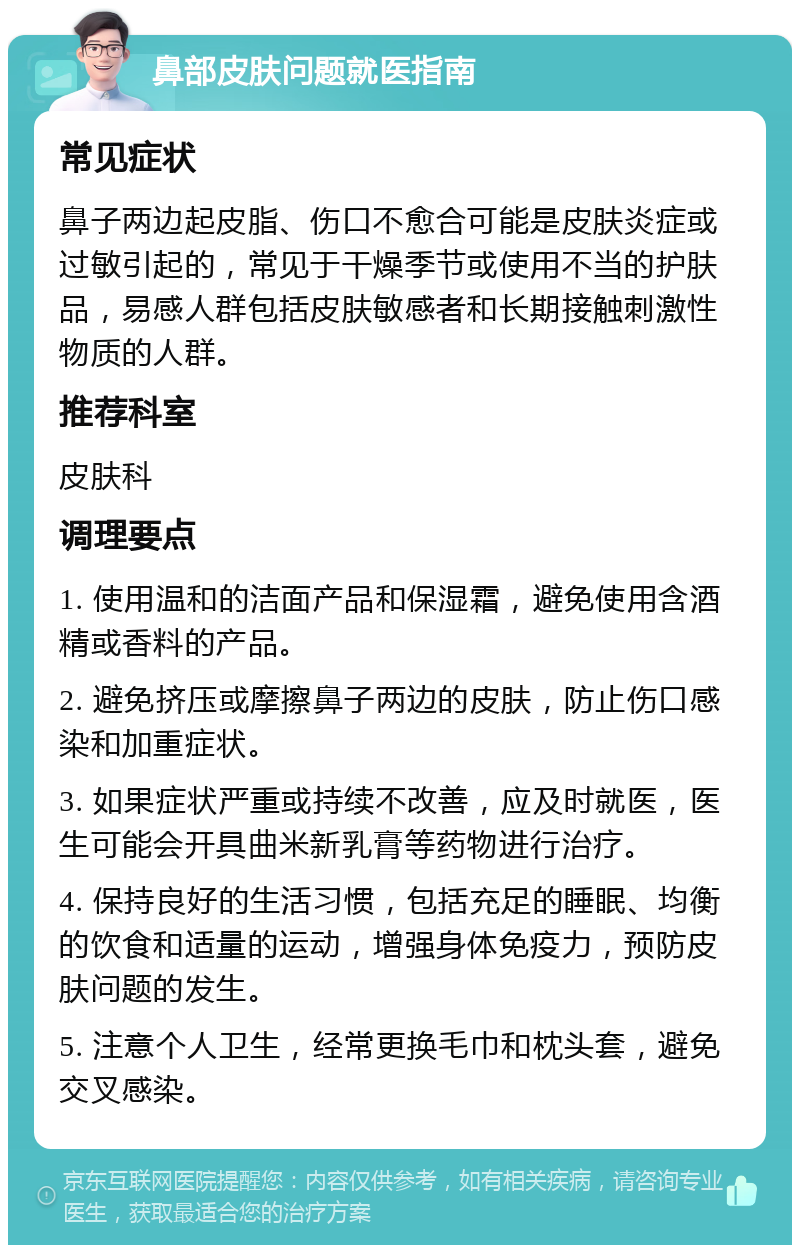 鼻部皮肤问题就医指南 常见症状 鼻子两边起皮脂、伤口不愈合可能是皮肤炎症或过敏引起的，常见于干燥季节或使用不当的护肤品，易感人群包括皮肤敏感者和长期接触刺激性物质的人群。 推荐科室 皮肤科 调理要点 1. 使用温和的洁面产品和保湿霜，避免使用含酒精或香料的产品。 2. 避免挤压或摩擦鼻子两边的皮肤，防止伤口感染和加重症状。 3. 如果症状严重或持续不改善，应及时就医，医生可能会开具曲米新乳膏等药物进行治疗。 4. 保持良好的生活习惯，包括充足的睡眠、均衡的饮食和适量的运动，增强身体免疫力，预防皮肤问题的发生。 5. 注意个人卫生，经常更换毛巾和枕头套，避免交叉感染。