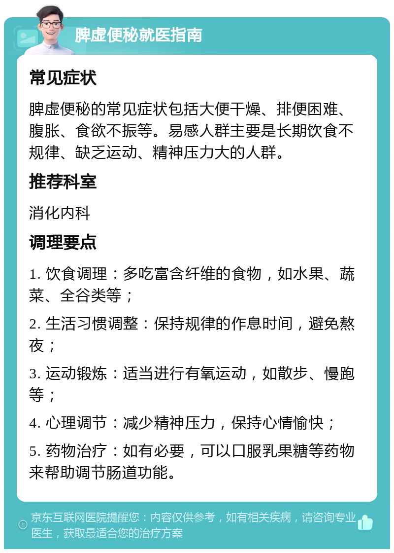 脾虚便秘就医指南 常见症状 脾虚便秘的常见症状包括大便干燥、排便困难、腹胀、食欲不振等。易感人群主要是长期饮食不规律、缺乏运动、精神压力大的人群。 推荐科室 消化内科 调理要点 1. 饮食调理：多吃富含纤维的食物，如水果、蔬菜、全谷类等； 2. 生活习惯调整：保持规律的作息时间，避免熬夜； 3. 运动锻炼：适当进行有氧运动，如散步、慢跑等； 4. 心理调节：减少精神压力，保持心情愉快； 5. 药物治疗：如有必要，可以口服乳果糖等药物来帮助调节肠道功能。