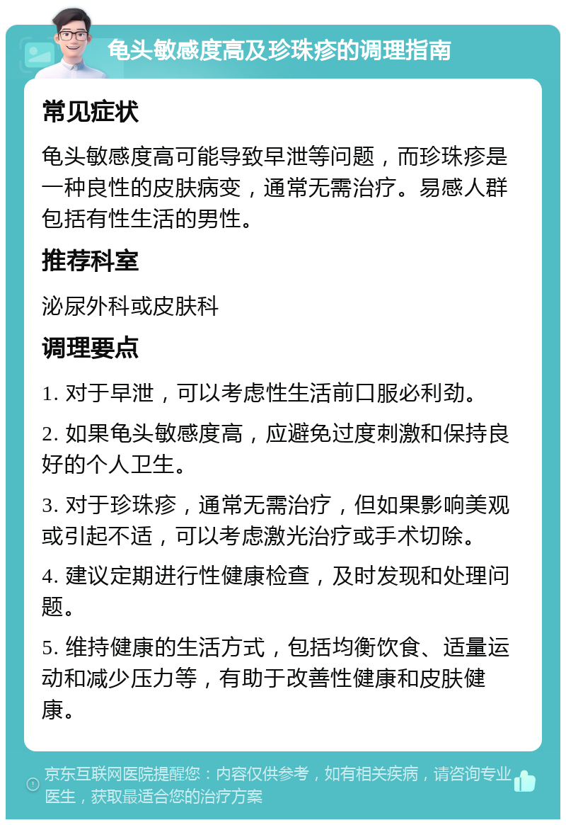 龟头敏感度高及珍珠疹的调理指南 常见症状 龟头敏感度高可能导致早泄等问题，而珍珠疹是一种良性的皮肤病变，通常无需治疗。易感人群包括有性生活的男性。 推荐科室 泌尿外科或皮肤科 调理要点 1. 对于早泄，可以考虑性生活前口服必利劲。 2. 如果龟头敏感度高，应避免过度刺激和保持良好的个人卫生。 3. 对于珍珠疹，通常无需治疗，但如果影响美观或引起不适，可以考虑激光治疗或手术切除。 4. 建议定期进行性健康检查，及时发现和处理问题。 5. 维持健康的生活方式，包括均衡饮食、适量运动和减少压力等，有助于改善性健康和皮肤健康。