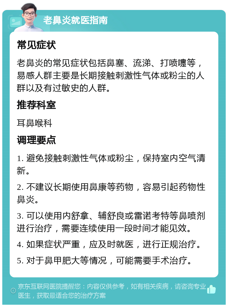 老鼻炎就医指南 常见症状 老鼻炎的常见症状包括鼻塞、流涕、打喷嚏等，易感人群主要是长期接触刺激性气体或粉尘的人群以及有过敏史的人群。 推荐科室 耳鼻喉科 调理要点 1. 避免接触刺激性气体或粉尘，保持室内空气清新。 2. 不建议长期使用鼻康等药物，容易引起药物性鼻炎。 3. 可以使用内舒拿、辅舒良或雷诺考特等鼻喷剂进行治疗，需要连续使用一段时间才能见效。 4. 如果症状严重，应及时就医，进行正规治疗。 5. 对于鼻甲肥大等情况，可能需要手术治疗。